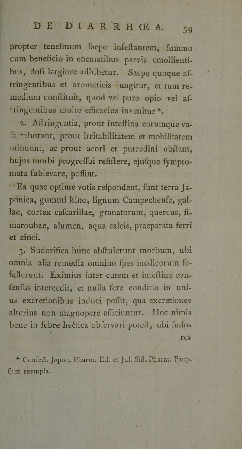 / • % I DE DIARRHCEA. 39 I propter tenefmum faepe infedantem, fummo cum beneficio in enematibus parvis emollienti¬ bus, dofi largiore adhibetur. Saepe quoque af- tringentibus et aromaticis jungitur, et tum re¬ medium conflituit, quod vel puro opio vel af- tringentibus multo efficacius invenitur 2. Adringentia, prout intedina eorumque va- fa roborant, prout irritabilitatem et mobilitatem minuunt, ac prout acori et putredini obftant, hujus morbi progreffiui refidere, ejufque fympto- mata fublevare, poffint. Ea quae optime votis refpondent, funt terra Ja¬ ponica, gummi kino, lignum Campechenfe, gal¬ lae, cortex cafcarillae, granatorum, quercus, fi- maroubae, alumen, aqua calcis, praeparata ferri et zinci. 3. Sudorifica hunc abdiderunt morbum, ubi omnia alia remedia omnino fpes medicorum fe¬ fellerunt. Eximius inter cutem et intedina con- fenfus intercedit, et nulla fere conditio in uni¬ us excretionibus induci poffit, qua excretiones alterius non magnopere afficiuntur. Hoc nimis bene in febre he&amp;ica obfcrvari poted, ubi fudo- res * Confetf. Japon. Pharm. Ed. et Jul. Sift.Pharm. Paup. funt exempla. 1