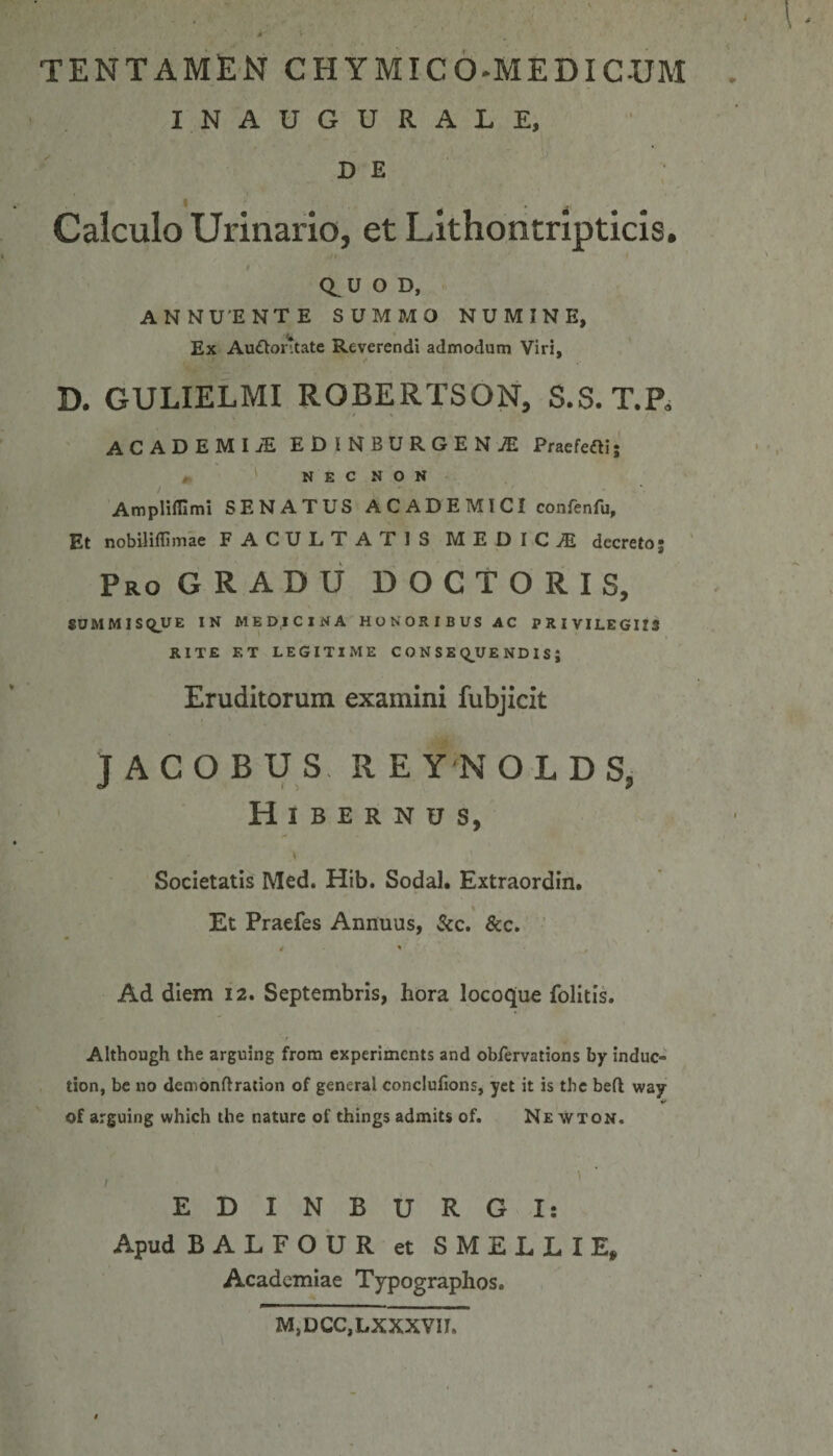 tentamen chymico^medicxjm INAUGURALE, D E I . Calculo Urinario, et Lithontripticis. Q^UOD, ANNUENTE SUMMO NUMINE, Ex Au&amp;ontate Reverendi admodum Viri, D. GULIELMI ROBERTSON, S.S. T.P, ACADEMI iE EDlNBURGENiE Praefeci; „ N E C N O N AmplilEmi SENATUS ACADEMICI confenfu. Et nobilidimae FACULTATIS MEDICA decreto; Pro GRADU DOCTORIS, SUMMISQJUE IN MEDICINA HONORIBUS AC PRIVILEGIIS RITE ET LEGITIME CONSEQUENDIS; Eruditorum examini fubjicit JACOBUS RE Y N O L D S, Hibernus, Societatis Med. Hib. Sodal. Extraordin. Et Praefes Annuus, Si c. &amp;c. 4 ' Ad diem 12. Septembris, hora locoque folitis. Although the arguing from experiments and obfervations by induc- tion, be no demonftration of general conclufions, yet it is the befl way of arguing which the nature of things admits of. Newton. , EDINBURGI: Apud BALFOUR et SMELLIE, Academiae Typographos. M,DCC,LXXXVIL