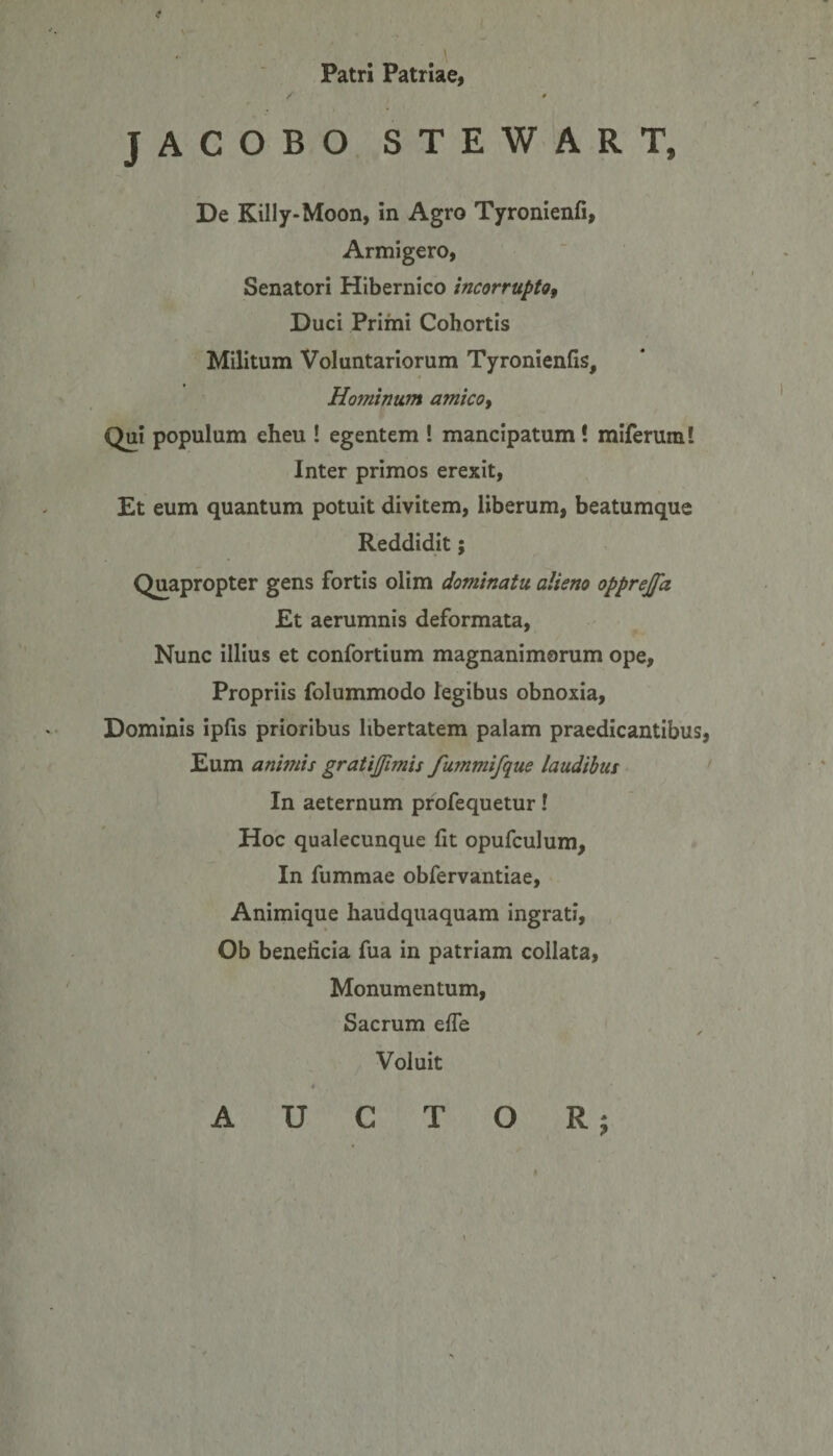 I Patri Patriae, JACOBO STEWART, De Killy-Moon, in Agro Tyronienfi, Armigero, Senatori Hibernico incorrupto, Duci Primi Cohortis Militum Voluntariorum Tyronienfis, Hominum amico, Qui populum eheu ! egentem ! mancipatum! miferum! Inter primos erexit, Et eum quantum potuit divitem, liberum, beatumque Reddidit; Quapropter gens fortis olim dominatu alieno opprejfa Et aerumnis deformata, Nunc illius et confortium magnanimorum ope. Propriis folummodo legibus obnoxia. Dominis ipfis prioribus libertatem palam praedicantibus, Eum animis gratijjimis furnmifque laudibus In aeternum profequetur! Hoc qualecunque fit opufculum, In fummae obfervantiae, Animique haudquaquam ingrati, Ob beneficia fua in patriam collata, Monumentum, Sacrum efie Voluit T O R ; \ A U C