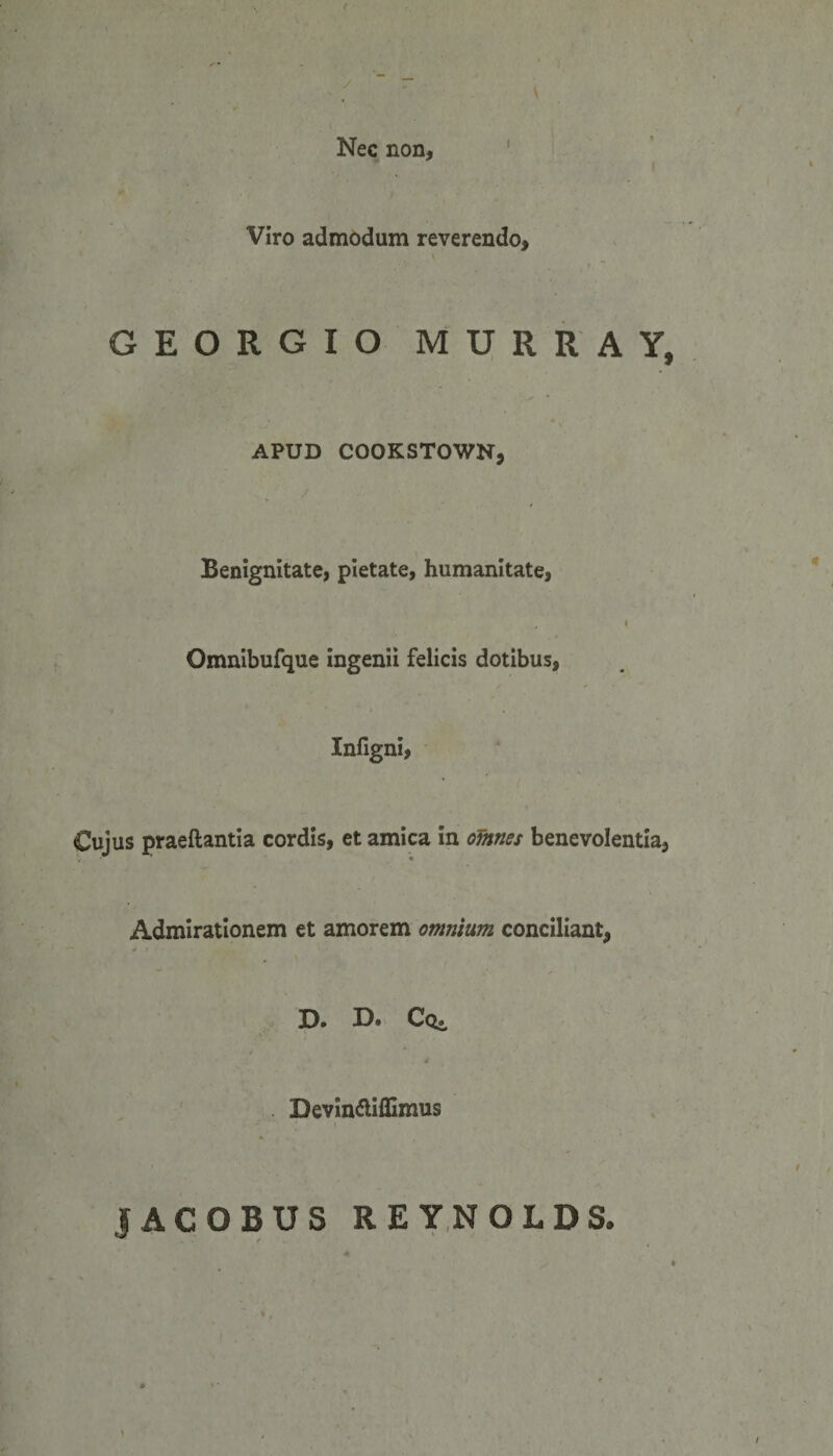 Nec non, Viro admodum reverendo, GEORGIO MURRA Y, APUD COOKSTOWN, Benignitate, pietate, humanitate, Omnibufque ingenii felicis dotibus, Infigni, Cujus praedantia cordis, et amica in omnes benevolentia, Admirationem et amorem omnium conciliant, D. D» Cq», Devinfliflimus JACOBUS REYNOLDS.