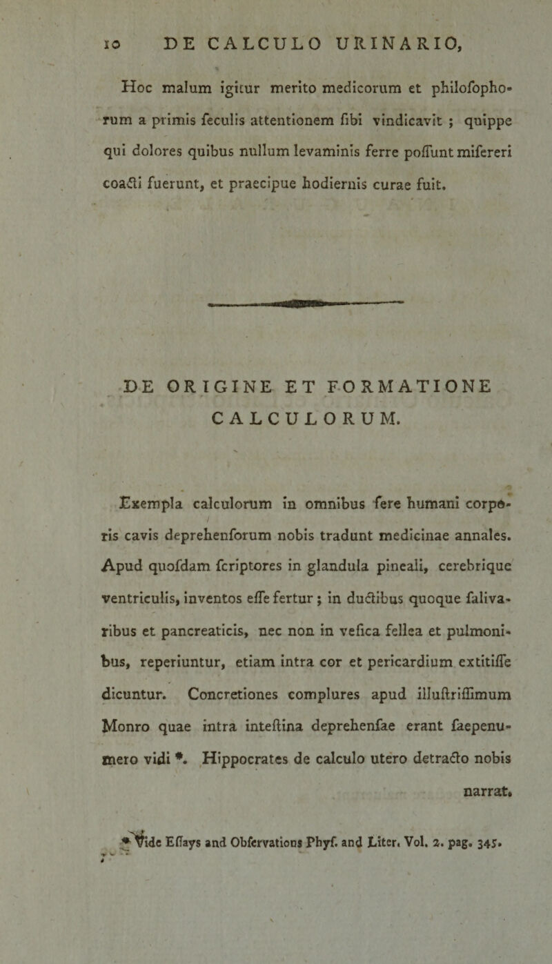 Hoc malum igitur merito medicorum et philofopho- rum a primis feculis attentionem fibi vindicavit ; quippe qui dolores quibus nullum levaminis ferre poliunt mifereri coa&lt;!ti fuerunt, et praecipue hodiernis curae fuit. DE ORIGINE ET FORMATIONE CALCULORUM. Exempla calculorum in omnibus fere humani corpo¬ ris cavis deprehenforum nobis tradunt medicinae annales. Apud quofdam fcriptores in glandula pineali, cerebrique ventriculis, inventos elfe fertur; in ductibus quoque faliva- ribus et pancreaticis, nec non in vefica fellea et pulmoni¬ bus, reperiuntur, etiam intra cor et pericardium extitiffe dicuntur. Concretiones complures apud illuftriffimum Monro quae intra inteftina deprehenfae erant faepenu- mero vidi Hippocrates de calculo utero detra&amp;o nobis narrat. ♦Vide Efiays and Obfemtions Phyf. and JLiter. Vol. a. pag. 345. s 4