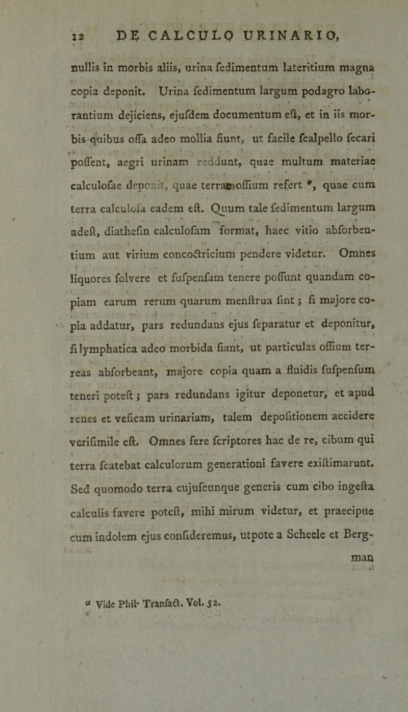 nullis in morbis aliis, urina fedimentum lateritium magna * . 4 1 r 4 , x . . . T ,.l copia deponit. Urina fedimentum largum podagro labo¬ rantium dejiciens, ejufdem documentum eft, et in iis mor- bis quibus offa adeo mollia fiunt, ut facile fcalpello fecari poffent, aegri urinam reddunt, quae multum materiae • • • • • - calculofae deponit, quae terrajjaoffium refert quae cum t I * . ’ ‘ * . ' ' . 4 I ' ‘ . . * * ' * ' * ’ V* terra calculofa eadem eft. Quum tale fedimentum largum • • —y *'■/ 4 ' * adeft, diathefin calculofam format, haec vitio abforben- c,. * t • • * * r - tium aut virium conco&amp;ricium pendere videtur. Omnes l .... » . « &gt;• * f . . - liquores folvere et fufpenfam tenere poliunt quandam co- t * ...••• -•■•t' t ***■»• r piam earum rerum quarum menftrua fint j fi majore co- , •- -i .... pia addatur, pars redundans ejus feparatur et deponitur, fi lymphatica adeo morbida fiant, ut particulas offium ter- i * » « ‘ * *' 4 reas abforbeant, majore copia quam a fluidis fufpenfum teneri poteft 5 pars redundans igitur deponetur, et apud l ' , . • ...... .* *  * » renes et veficam urinariam, talem depolitionem accidere , \ , \ j ; .„ -&gt; V ' * *•.**.' verifimile eft. Omnes fere fcriptores hac de re, cibum qui \ . t. . • ' ' - . . 4. - terra fcatebat calculorum generationi favere exiftimarunt. Sed quomodo terra cujufeunque generis cum cibo ingefta calculis favere poteft, mihi mirum videtur, et praecipue cum indolem ejus confideremus, utpote a Scheele et Berg- man * Vide Phil* Tranfafl;. Vol. 5*.