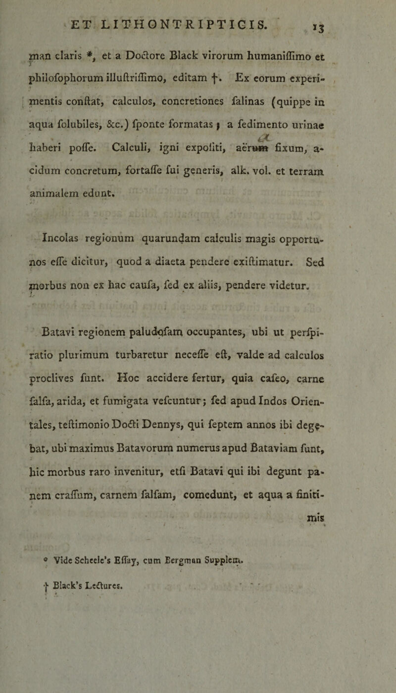 *3 rnan claris *, et a Doctore Black virorum humaniffimo et philofophorum illuftriffimo, editam f. Ex eorum experi¬ mentis confiat, calculos, concretiones falinas (quippe in aqua folubiles, &amp;c.) fponte formatas y a fedimento urinae . . .(2L ^ haberi pofle. Calculi, igni expoliti, aena** fixum, a- eidum concretum, fortaffe fui generis, alk. vol. et terram animalem edunt. *»  «r,- • - Incolas regionum quarundam calculis magis opportu¬ nos efle dicitur, quod a diaeta pendere exiftimatur. Sed morbus non ex hac caufa, fed ex aliis, pendere videtur. Batavi regionem paludqfam occupantes, ubi ut perfpi- ratio plurimum turbaretur necelfe eft, valde ad calculos proclives funt. Hoc accidere fertur, quia cafeo, carne falfa, arida, et fumigata vefcuntur; fed apud Indos Orien¬ tales, teftimonio Do&amp;i Dennys, qui feptem annos ibi dege¬ bat, ubi maximus Batavorum numerus apud Bataviam funt, hic morbus raro invenitur, etfi Batavi qui ibi degunt pa¬ nem crafium, carnem falfam, comedunt, et aqua a finiti- * *’.'.*•* * .t mis / &gt; * * ® Vide Scheele’s Eflay, cum Bergman Supplcm. | Black’s Lemures.