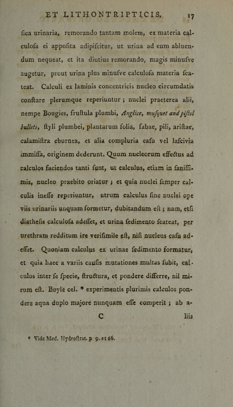 *7 fica urinaria, remorando tantam molem, ex materia cal- culofa ei appofita adipifcitur, ut urina ad eum abluen¬ dum nequeat, et ita diutius remorando, magis minufve augetur, prout urina plus minufve calculofa materia fca- teat. Calculi ex laminis concentricis nucleo circumdatis conftare plerumque reperiuntur ; nuclei praeterea alii, nempe Bougies, fruflula plumbi, Anglice, mufqust andpifiol bullets, ftyli plumbei, plantarum folia, fabae, pili, ariftae, calamiftra eburnea, et alia compluria cafu vel lafcivia immiffa, originem dederunt. Quum nucleorum effe&amp;us ad calculos faciendos tanti funt, ut calculus, etiam in fanifli» znis, nucleo praebito oriatur ; et quia nuclei femper cal¬ culis ineffe reperiuntur, utrum calculus fme nuclei ope viis urinariis unquam formetur, dubitandum eft; nam, etfi. diathefis calculofa adeffet, et urina fedimento fcateat, per urethram redditum ire verifimile eft, nifi nucleus cafu ad- eiTet. Quoniam calculus ex urinae fedimento formatur, et quia haec a variis caufis mutationes multas fubit, cai* culos inter fe fpecie, ftru&amp;ura, et pondere differre, nil mi¬ rum eft. Boyle cel. * experimentis plurimis calculos pon¬ dere aqua duplo majore nunquam effe comperit ; ab a- C liis . \ 0 * Vide Med. Hydroflrat. p 9. e*