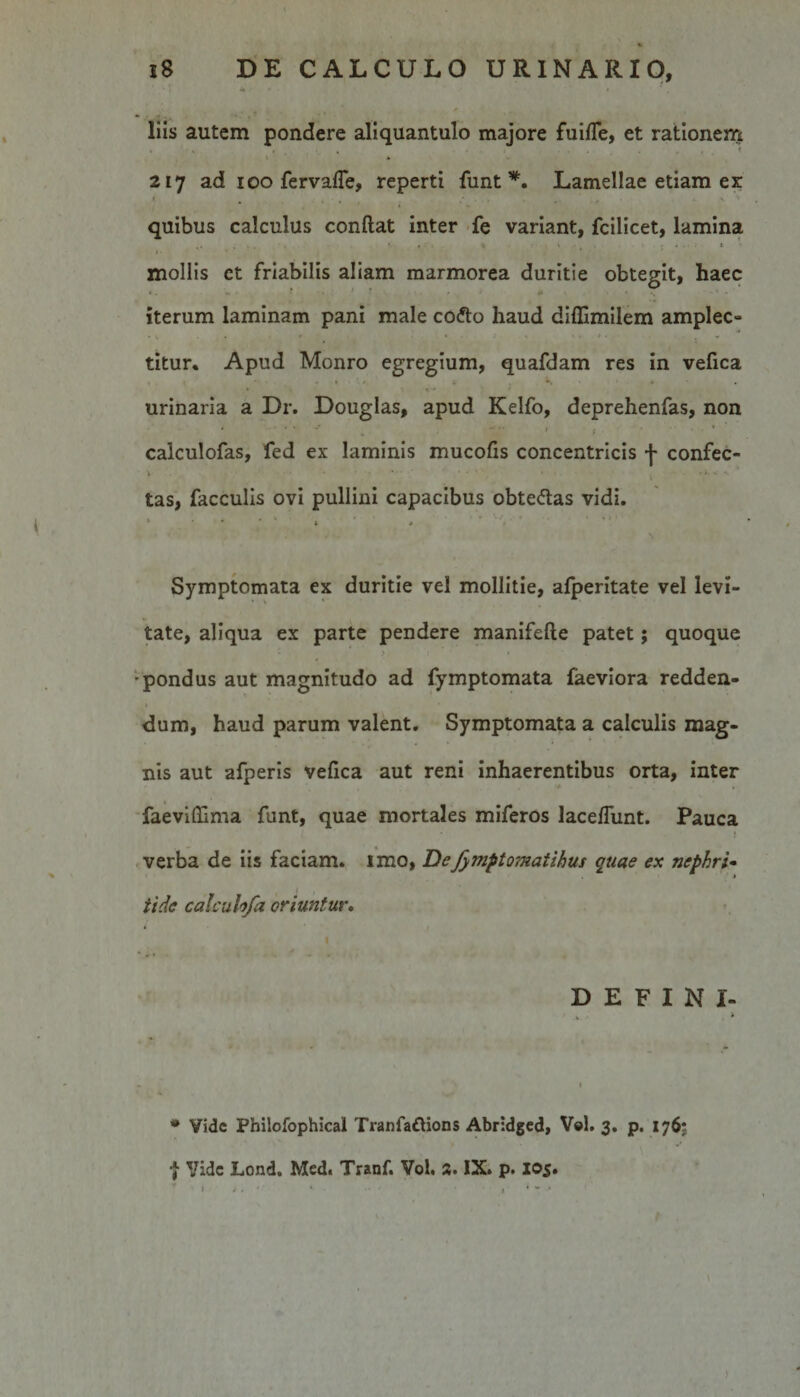 % 18 DE CALCULO URINARIO, liis autem pondere aliquantulo majore fuiffe, et rationem A 217 ad 100 fervaffe, reperti funt *. Lamellae etiam ex: '■ . ... . ... . ' 'v quibus calculus conflat inter fe variant, fcilicet, lamina .* 4 . ; » V ‘ • ; * • • • * mollis et friabilis aliam marmorea duritie obtegit, haec iterum laminam pani male codto haud diffimilem amplec- . t , , - r • : 0 k ■* i • • * titur. Apud Monro egregium, quafdam res in vefica * » * ' » » , *\ * urinaria a Dr. Douglas, apud Kelfo, deprehenfas, non # * * •* ~ / $ • » * calculofas, fed ex laminis mucofis concentricis f confec- ‘ tas, faeculis ovi pullini capacibus obte&amp;as vidi. *■ * ' ; ' » Symptomata ex duritie vel mollitie, afperitate vel levi¬ tate, aliqua ex parte pendere manifefle patet; quoque » &gt;, 1 4 • * ■pondus aut magnitudo ad fymptomata faeviora redden¬ dum, haud parum valent. Symptomata a calculis mag¬ nis aut afperis vefica aut reni inhaerentibus orta, inter faeviffima funt, quae mortales miferos laceffunt. Pauca verba de iis faciam, imo, De fymptomatihus quae ex nephri¬ tide calcuh/a oriuntur. I DEFINI- k 1 . « •» * Vide Philofophicai Tranfa&amp;ions Abridged, Vel. 3. p. 1765 7 Vide Lond. Med. Tranf. Vol. 3. IX. p. 105.