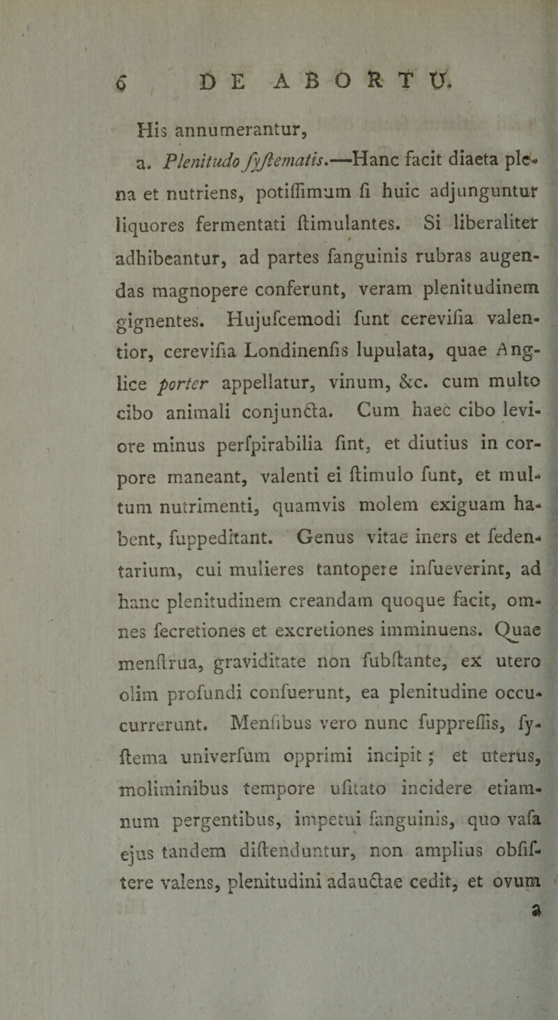 / 6 DE ABGUTU His annumerantur, a. Plenitudo fyftematis.—Hanc facit diaeta ple¬ na et nutriens, potiffimum fi huic adjunguntur liquores fermentati (iimulantes. Si liberalitef adhibeantur, ad partes fanguinis rubras augen¬ das magnopere conferunt, veram plenitudinem gignentes. Hujufcemodi funt cerevilia valen- tior, cerevifia Londinenfis lupulata, quae £ng- lice porter appellatur, vinum, &amp;c. cum multo cibo animali conjun&amp;a. Cum haec cibo levi¬ ore minus perfpirabilia fint, et diutius in cor¬ pore maneant, valenti ei (limulo funt, et mul¬ tum nutrimenti, quamvis molem exiguam ha¬ bent, fuppeditant. Genus vitae iners et feden- tarium, cui mulieres tantopeie infueverint, ad hanc plenitudinem creandam quoque facit, om¬ nes fecretiones et excretiones imminuens. Quae menftrua, graviditate non fubflante, ex utero olim profundi confuerunt, ea plenitudine occu¬ currerunt. Menlibus vero nunc fuppredis, fy- flema univerfum opprimi incipit; et uterus, moliminibus tempore ufitato incidere etiam- num pergentibus, impetui fanguinis, quo vafa ejus tandem diftenduntur, non amplius obfif- tere valens, plenitudini adau&amp;ae cedit, et ovum 3