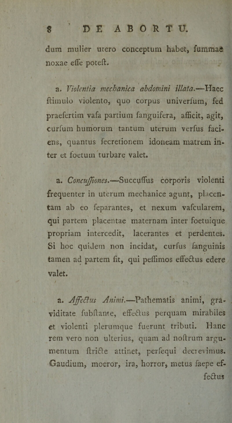 dum mulier urero conceptum habet, fummaS noxae effe poteft. a. Violentia mechanica abdomini illata.—Haec ftimulo violento, quo corpus univerium, fed praefertim vafa partium fanguifera, afficit, agit, curfum humorum tantum uterum verius faci* ens, quantus fecretionem idoneam matrem in¬ ter et ioetum turbare valet. a. Concujfioneu—Succuffus corporis violenti frequenter in uterum mechanice agunt, placen¬ tam ab eo feparantes, et nexum vafcularem, qui partem placentae maternam inter foetuique propriam intercedit, lacerantes et perdentes. Si hoc quidem non incidat, curfus fanguinis tamen ad partem fit, qui peffimos effectus edere valet. a. AffeElas Animi.—Pathematis animi, gra¬ viditate fubitante, effeftus perquam mirabiles et violenti plerumque fuerunt tributi. Hanc rem vero non ulterius, quam ad noftrum argu¬ mentum ftrifre attinet, perfequi decievimus. Gaudium, moeror, ira, horror, metus faepe ef- fedtus