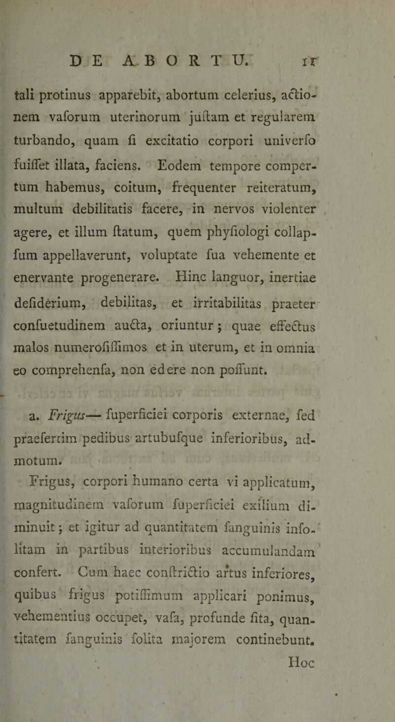 D E AB ORTU. ir tali protinus apparebit, abortum celerius, actio¬ nem vaforum uterinorum juitam et regularem turbando, quam fi excitatio corpori univerfo fuiffet illata, faciens. Eodem tempore comper¬ tum habemus, coitum, frequenter reiteratum, multum debilitatis facere, in nervos violenter agere, et illum flatum, quem phyfiologi collap- fum appellaverunt, voluptate fua vehemente et enervante progenerare. Hinc languor, inertiae defiderium, debilitas, et irritabilitas praeter confuetudinem aufla, oriuntur; quae effectus malos numerofidimos et in uterum, et in omnia eo comprehenfa, non edere non poliunt. a. Frigus— fuperficiei corporis externae, fed praeferam pedibus artubufque inferioribus, ad¬ motum. Frigus, corpori humano certa vi applicatum, magnitudinem vaforum fuperficiei exilium di¬ minuit ; et igitur ad quantitatem fanguinis info- ’ litam in partibus interioribus accumulandam confert. Cum haec conftriflio artus inferiores, quibus frigus potiffimum applicari ponimus, vehementius occupet, vafa, profunde fita, quan¬ titatem fanguinis folita majorem continebunt, x Hoc \