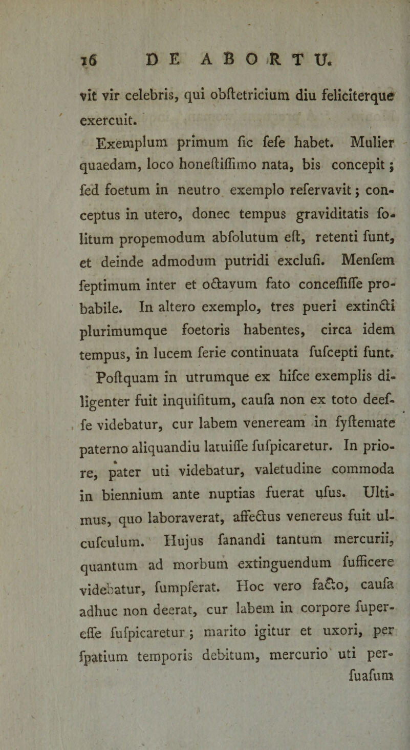 vlt vir celebris, qui obftetricium diu feliciterque exercuit. * Exemplum primum fic fefe habet. Mulier quaedam, loco honeftiflimo nata, bis concepit; fed foetum in neutro exemplo refervavit; con¬ ceptus in utero, donec tempus graviditatis fo- litum propemodum abfolutum eft, retenti funt, et deinde admodum putridi exclufi. Menfem feptimum inter et o&amp;avum fato concefiilfe pro¬ babile. In altero exemplo, tres pueri extin&amp;i plurimumque foetoris habentes, circa idem tempus, in lucem ferie continuata fufcepti funt. Poflquam in utrumque ex hifce exemplis di¬ ligenter fuit inquifitum, caufa non ex toto deef- fe videbatur, cur labem veneream in fyftemate paterno aliquandiu latuifie fufpicaretur. In prio¬ re, pater uti videbatur, valetudine commoda in biennium ante nuptias fuerat ufus. Ulti¬ mus, quo laboraverat, affedus venereus fuit ul- cufculum. Hujus fanandi tantum mercurii, quantum ad morbum extinguendum fufficere videbatur, fumpferat. Hoc vero fa£o, caufa adhuc non deerat, cur labem in corpore fuper- effe fufpicaretur; marito igitur et uxori, per fpatium temporis debitum, mercurio uti per- fuafum
