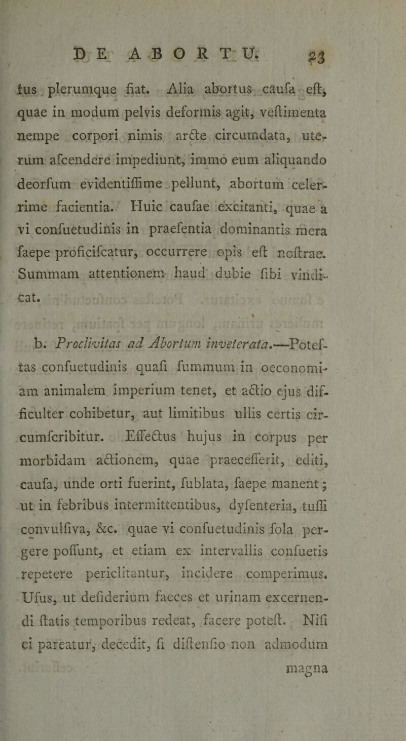/ - — \ $3 tus plerumque fiat. Alia abortus caufa cft, quae in modum pelvis deformis agit, veflimenta nempe corpori nimis ardle circumdata, ute¬ rum afcendere impediunt, immo eum aliquando deorfum evidentillime pellunt, abortum celer¬ rime facientia. Huic caufae excitanti, quae a vi confuetudinis in praefentia dominantis mera faepe proficifcatur, occurrere opis efl ncftrae. Summam attentionem haud dubie fibi vindi¬ cat. • r _ * k \ % ,f * • J ,4 . b. Proclivitas ad Abortum inveterata—Potef- tas confuetudinis quafi fummum in oeconomi¬ am animalem imperium tenet, et adllo ejus dif¬ ficulter cohibetur, aut limitibus ullis certis cir- cumfcribitur. EfFedtus hujus in corpus per morbidam adlionem, quae praecefferit, editi, caufa, unde orti fuerint, fublata, faepe manent; ut in febribus intermittentibus, dyfenteria, tufli convulfiva, &amp;c. quae vi confuetudinis fola per¬ gere poliunt, et etiam ex intervallis confuetis repetere periclitantur, incidere comperimus, IJfus, ut defiderium faeces et urinam excernen¬ di liatis temporibus redeat, facere poteil. Nili ci pareatur, decedit, fi didendo non admodum magna