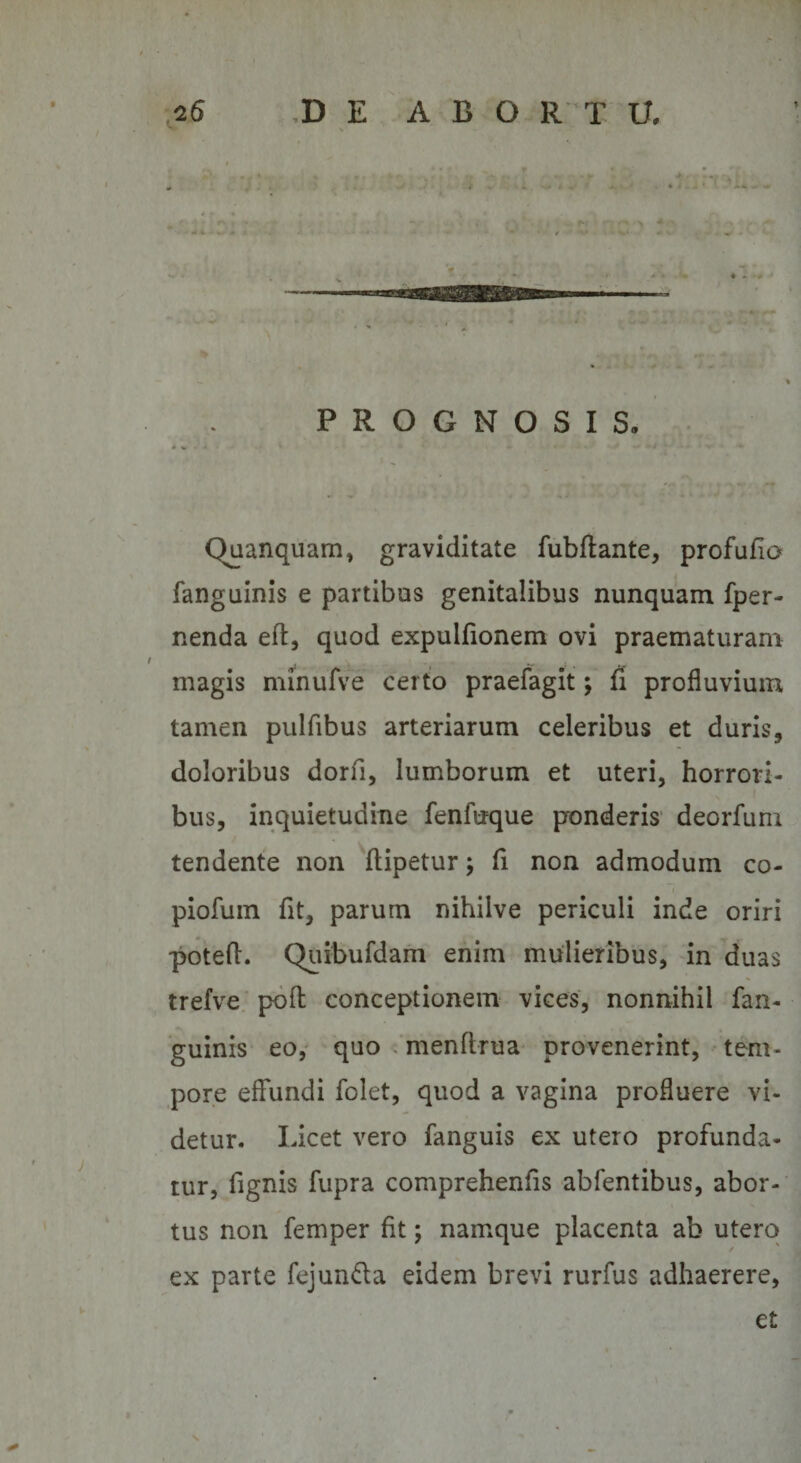 PROGNOSIS. Quanquam, graviditate fubftante, profufio fanguinis e partibus genitalibus nunquam fper- nenda eft, quod expulfionem ovi praematuram magis minufve certo praefagit; fi profluvium tamen pulfibus arteriarum celeribus et duris, doloribus dorfi, lumborum et uteri, horrorl- x i bus, inquietudine fenfuque ponderis deorfum tendente non ftipetur; fi non admodum co- piofum flt, parum nihilve periculi inde oriri potefL Quibufdam enim mulieribus, in duas trefve poft conceptionem vices, nonnihil fan¬ guinis eo, quo menftrua provenerint, tem¬ pore effundi folet, quod a vagina profluere vi¬ detur. Licet vero fanguis ex utero profunda¬ tur, fignis fupra comprehenfis abfentibus, abor¬ tus non femper fit; namque placenta ab utero / ex parte fejun&amp;a eidem brevi rurfus adhaerere,