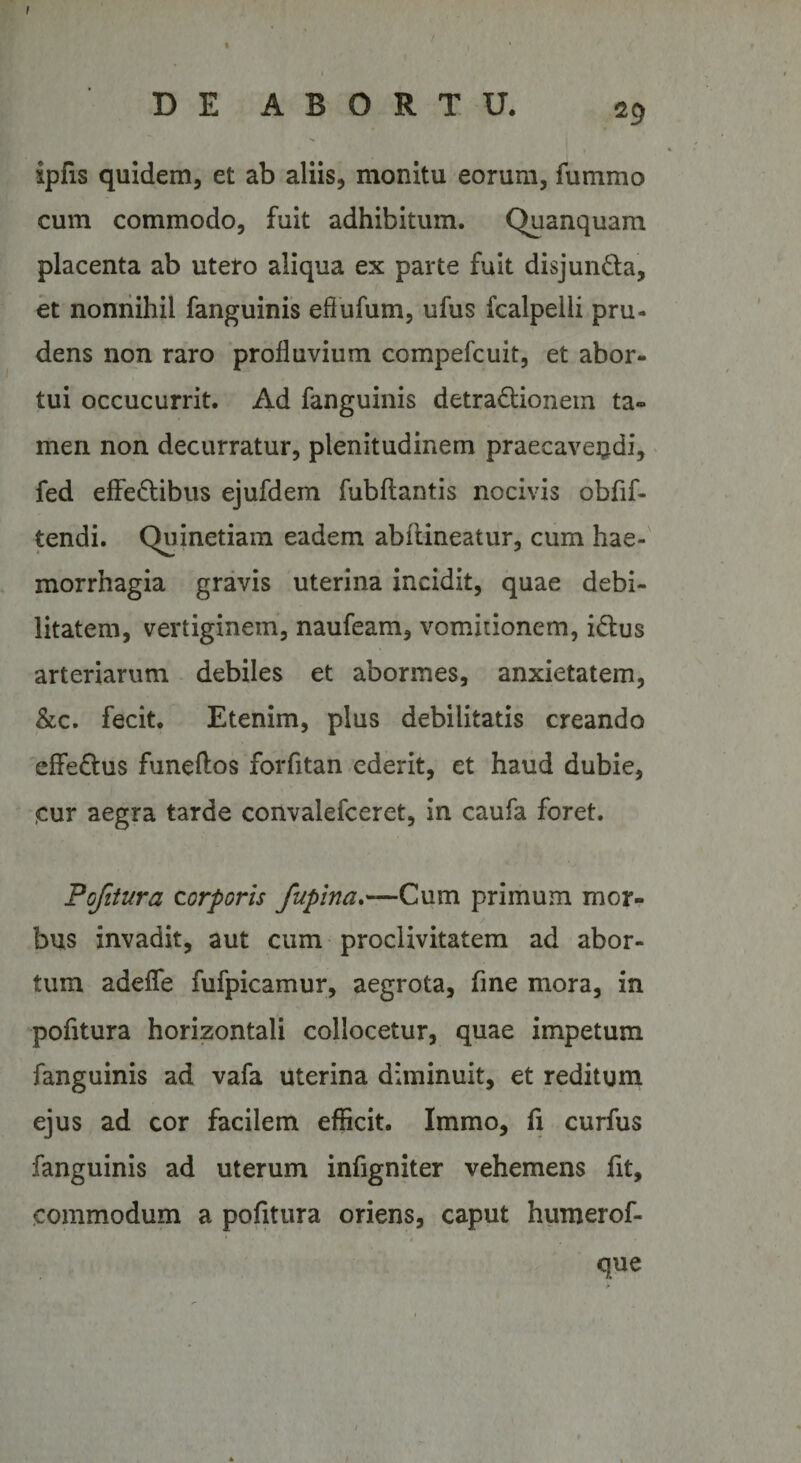 DE ABORTU. 29 ipfis quidem, et ab aliis, monitu eorum, fummo cum commodo, fuit adhibitum. Quanquam placenta ab utero aliqua ex parte fuit disjun&amp;a, et nonnihil fanguinis eflufum, ufus fcalpelli pru¬ dens non raro profluvium compefcuit, et abor¬ tui occucurrit. Ad fanguinis detra&amp;ionem ta¬ men non decurratur, plenitudinem praecaveudi, fed effe&amp;ibus ejufdem fubftantis nocivis obfif- tendi. Quinetiam eadem abflineatur, cum hae¬ morrhagia gravis uterina incidit, quae debi¬ litatem, vertiginem, naufeam, vomitionem, i&amp;us arteriarum debiles et abormes, anxietatem, &amp;c. fecit. Etenim, plus debilitatis creando effe&amp;us funeftos forfitan ederit, et haud dubie, <cur aegra tarde convalefceret, in caufa foret. Pofitura corporis fupina.—Cum primum mor¬ bus invadit, aut cum proclivitatem ad abor¬ tum adede fufpicamur, aegrota, fine mora, in pofitura horizontali collocetur, quae impetum fanguinis ad vafa uterina diminuit, et reditum ejus ad cor facilem efficit. Immo, fi curfus fanguinis ad uterum infigniter vehemens fit, commodum a pofitura oriens, caput humerof- que