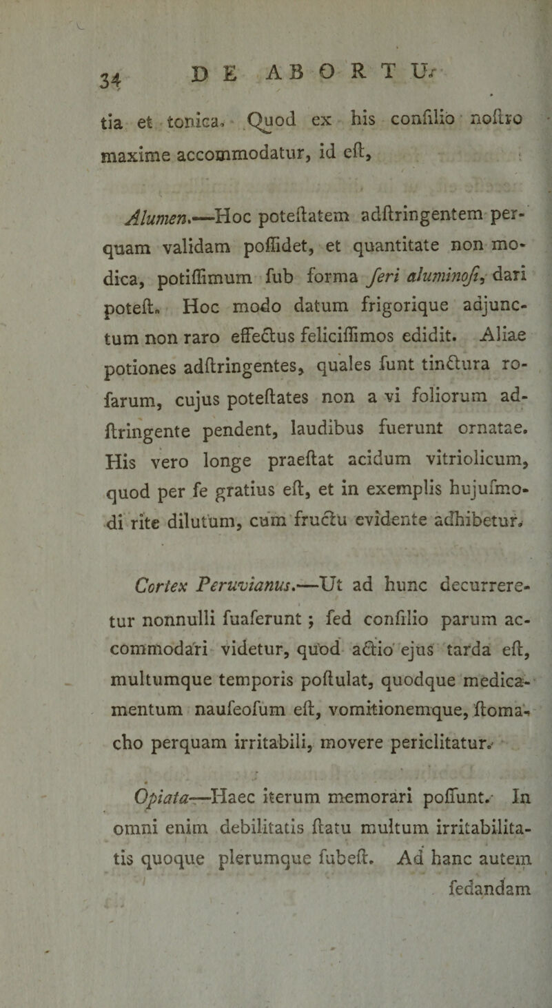 DE A B 0 R T U/ 34 tia et tonica* Quod ex his confilio nollro maxime accommodatur, id eft. Alumen.—Hoc poteilatem adfiringentem per- quam validam poffidet, et quantitate non mo¬ dica, potiffimum fub forma feri aluminofi, dari potefL Hoc modo datum frigorique adjunc¬ tum non raro effectus feliciffimos edidit. Aliae potiones adftringentes, quales funt tin&amp;ura ro- farum, cujus poteftates non a vi foliorum ad- ftringente pendent, laudibus fuerunt ornatae. His vero longe praeftat acidum vitriolicum, quod per fe gratius eft, et in exemplis hujufmo- di rite dilutum, cum fructu evidente adhibetur. Cortex Peruvianus.—Ut ad hunc decurrere- i tur nonnulli fuaferunt; fed confilio parum ac¬ commodari videtur, quod adtio ejus tarda eft, multumque temporis poflulat, quodque medica¬ mentum naufeofum eft, vomitionemque, ftoma-» cho perquam irritabili, movere periclitatur.' - * .j m Optata—Haec iterum memorari poffunt. In # V omni enim debilitatis ftatu multum irritabilita- 1 tis quoque plerumque fubefl. Ad hanc autem fedandam * - *