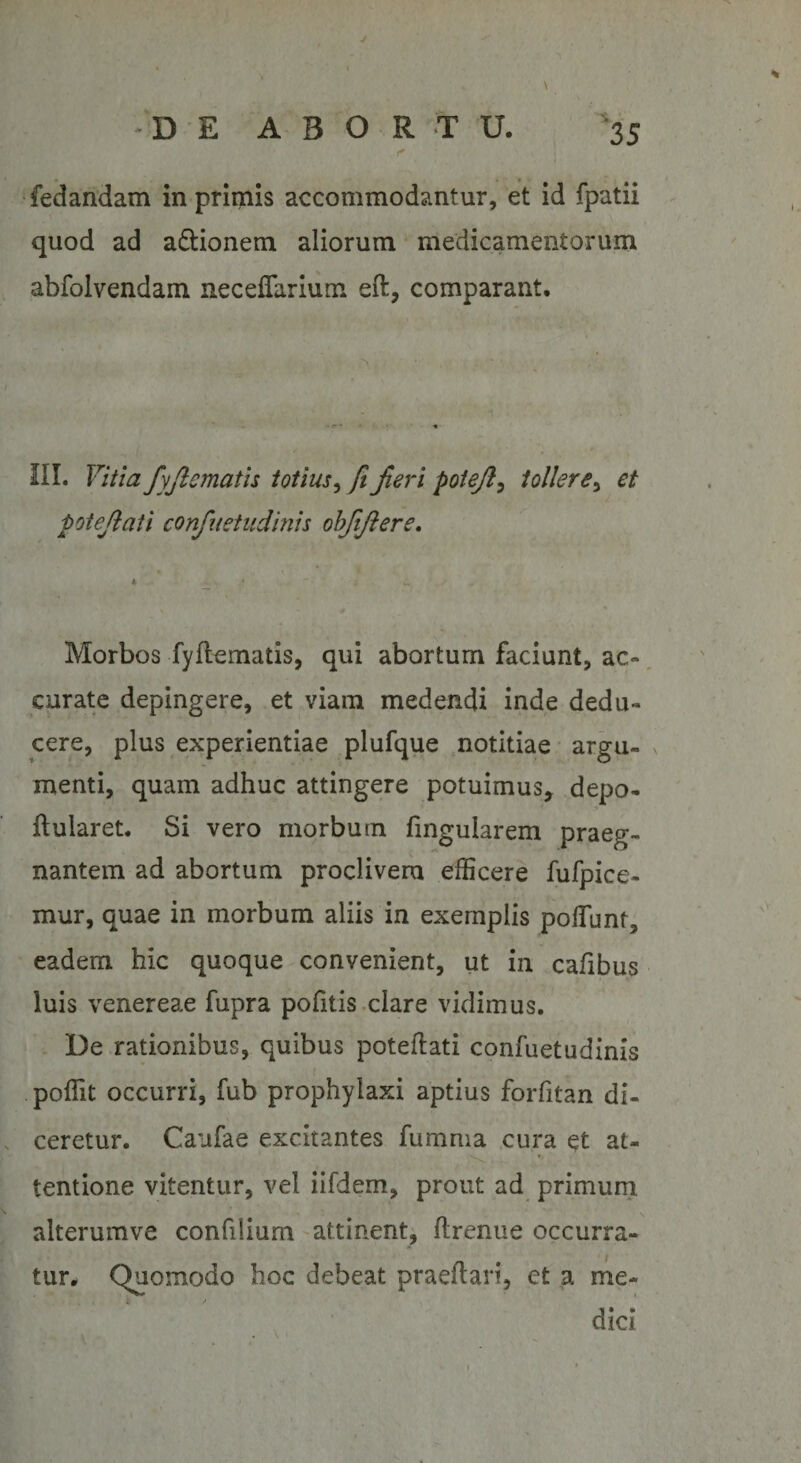 4 DE ABORTU. 35 fedandam in primis accommodantur, et id fpatii quod ad a&amp;ionem aliorum medicamentorum abfolvendam necefiarium eft, comparant. III. Vitia fyjlemath totius, ft Jieri potejl, tollere, et potejlati confiietudinis obftjlere. * * • w Morbos fydematis, qui abortum faciunt, ac¬ curate depingere, et viam medendi inde dedu¬ cere, plus experientiae plufque notitiae argu¬ menti, quam adhuc attingere potuimus, depo- ftularet. Si vero morbum finguiarem praeg¬ nantem ad abortum proclivem efficere fufpice- mur, quae in morbum aliis in exemplis poliunt, eadem hic quoque convenient, ut in cafibus luis venereae fupra pofitis clare vidimus. De rationibus, quibus potedati confuetudinis poffit occurri, fub prophylaxi aptius forfitan di¬ ceretur. Caufae excitantes fumma cura et at- *» tentione vitentur, vel iifdem, prout ad primum, alterumve confilium attinent, drenue occurra¬ tur. Quomodo hoc debeat praedari, et a me¬ dici