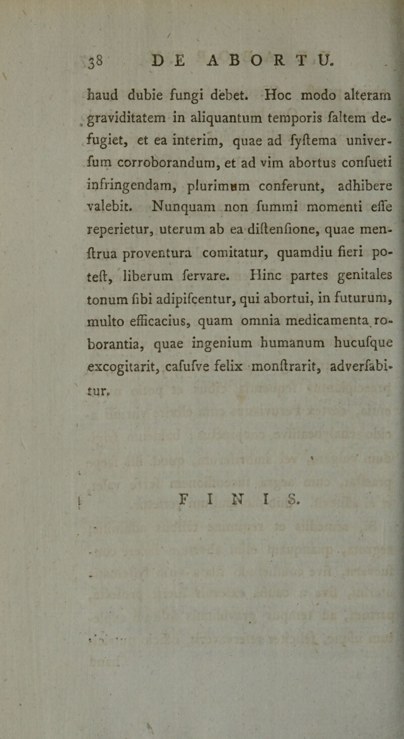 / 38 DE ABORTU. haud dubie fungi debet. Hoc modo alteram graviditatem in aliquantum temporis faltem de¬ fugiet, et ea interim, quae ad fyflema univer- fum corroborandum, et ad vim abortus confueti infringendam, plurimum conferunt, adhibere valebit. Nunquam non fummi momenti ede reperietur, uterum ab ea diltenfione, quae men- {Irua proventura comitatur, quamdiu fieri po- teft, liberum fervare. Hinc partes genitales tonum fibi adipifcentur, qui abortui, in futurum, multo efficacius, quam omnia medicamenta ro¬ borantia, quae ingenium humanum hucufque excogitarit, cafufve felix mondrarit, adverfabi- tur FINIS