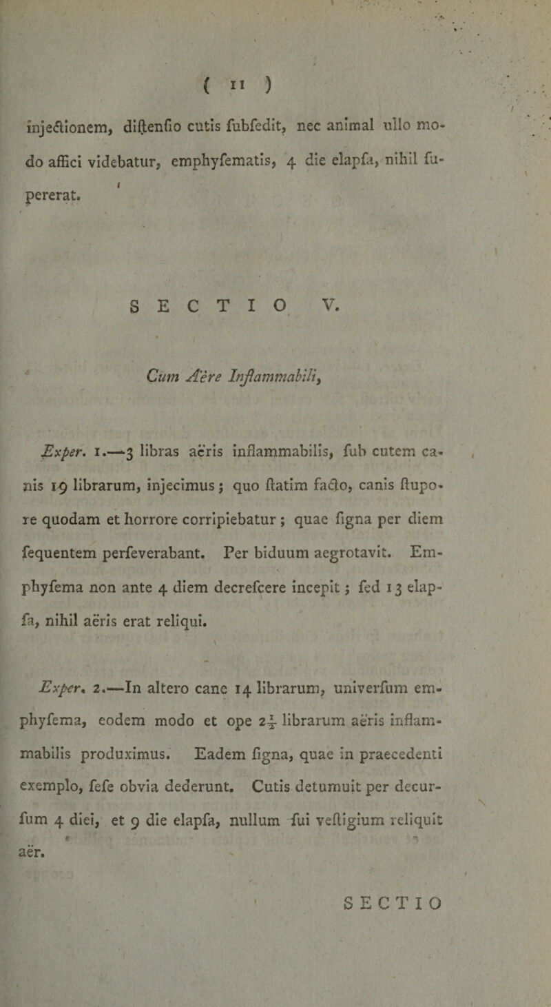 I { ” ) inje&amp;ionem, diftenfio cutis fubfedit, nec animal ullo mo¬ do affici videbatur, emphyfematis, 4 die elapfa, nihil fu- 1 pererat. SECTIO V. • , Cum Aere Inflammabili&gt; Exper. 1.—-3 libras acris inflammabilis, fub cutem ca¬ nis iq librarum, injecimus; quo ftatim fa&amp;o, canis ftupo- re quodam et horrore corripiebatur; quae ligna per diem fequentem perfeverabant. Per biduum aegrotavit. Em- phyfema non ante 4 diem decrefcere incepit; fed 13 elap¬ fa, nihil aeris erat reliqui. \ Exper* 2.—In altero cane 14 librarum, univerfum em- phyfema, eodem modo et ope 2\ librarum aeris inflam¬ mabilis produximus. Eadem figna, quae in praecedenti exemplo, fefe obvia dederunt. Cutis detumuit per decur- \ fum 4 diei, et 9 die elapfa, nullum fui velligium reliquit aer. 1 SECTIO