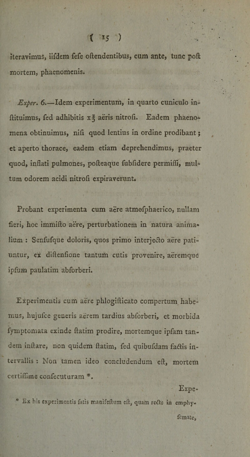 { -15 ) iteravimus, iifdem fefe oftendentibus, cum ante, tunc poft mortem, phaenomenis. \ Exper. 6.—Idem experimentum, in quarto cuniculo in- ftituimus, fed adhibitis xj aeris nitrofi. Eadem phaeno¬ mena obtinuimus, nili quod lentius in ordine prodibant; et aperto thorace, eadem etiam deprehendimus, praeter quod, inflati pulmones, pofteaque fubfldere permifli, mul¬ tum odorem acidi nitrofl expiraverunt. Probant experimenta cum aere atmefphaerico, nullam fieri, hoc immifto aere, perturbationem in natura anima» lium : Senfufque doloris, quos primo interjecto aere pati¬ untur, ex diftenflone tantum cutis provenire, aeremque ipfum paulatim abforberi. Experimentis cum aere phlogiflicato compertum habe¬ mus, hujufce generis aerem tardius abforberi, et morbida fymptomata exinde ftatim prodire, mortemque ipfam tan¬ dem inflare, non quidem ftatim, fed quibufdam fa&amp;is in¬ tervallis : Non tamen ideo concludendum eft, mortem certifiirne confecuturam *. Expe- . ■ ■ ’ I • • 1 * Ex bis experimentis fatis ir.anifeftum eft, quam re&amp;e in emphy- femate.