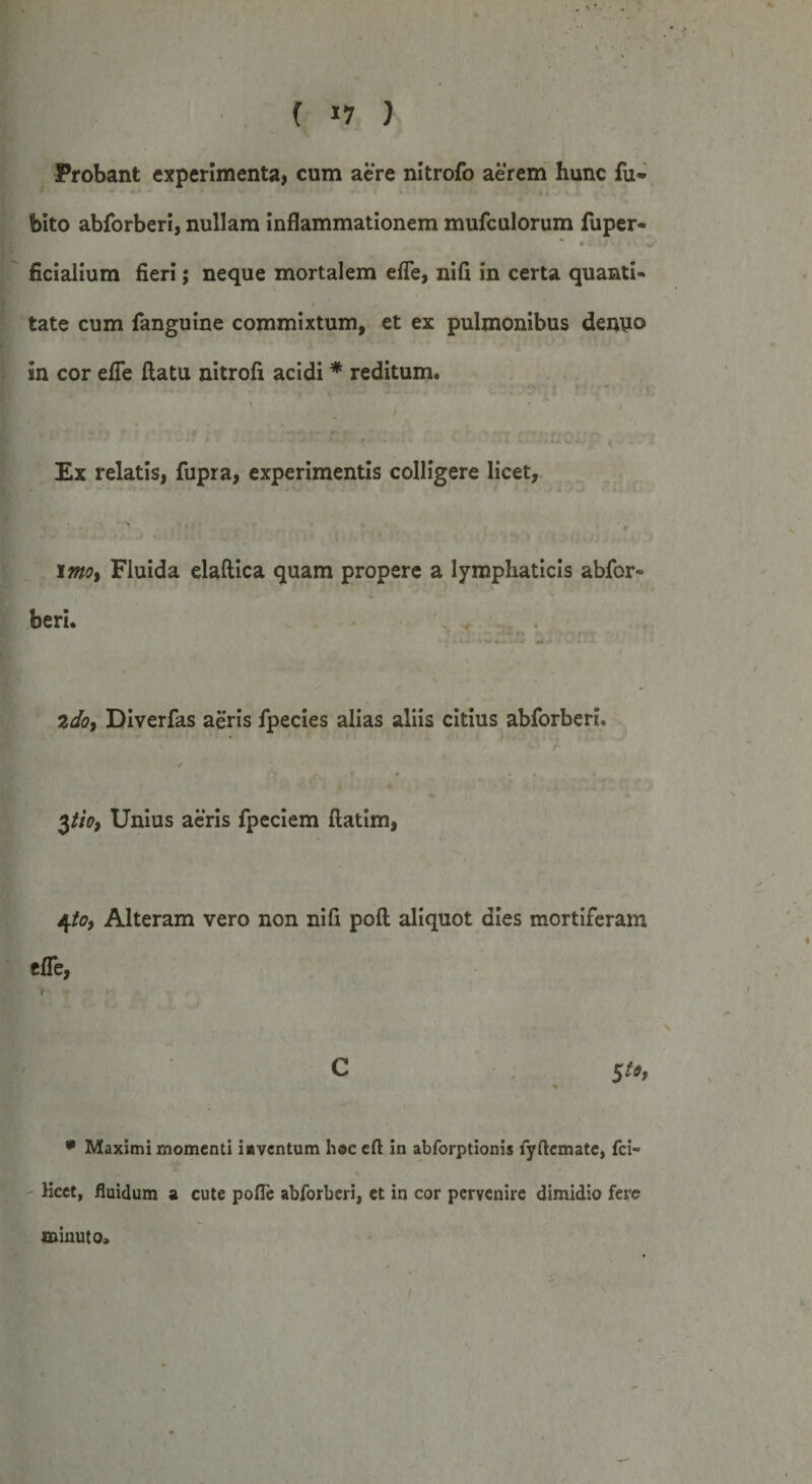 Probant experimenta, cum aere nitrofo aerem hunc fu- foito abforberi, nullam inflammationem mufculorum fuper- * • c 11 v ficialium fieri; neque mortalem efle, nifi in certa quanti¬ tate cum fanguine commixtum, et ex pulmonibus demio in cor efie flatu nitrofi acidi * reditum. Ex relatis, fupra, experimentis colligere licet, I moy Fluida elaftica quam propere a lymphaticis abfor¬ beri. 2do, Diverfas aeris fpecies alias aliis citius abforberi. ' v' r / fy j, » t .... 3tio, Unius aeris fpeciem flatim, 4/0, Alteram vero non nifi pofl aliquot dies mortiferam effe, i C $to, • Maximi momenti iavcntum heceft in abforptionis fyftemate, fci- licet, fluidum a cute pofle abforberi, et in cor pervenire dimidio fere minuto.