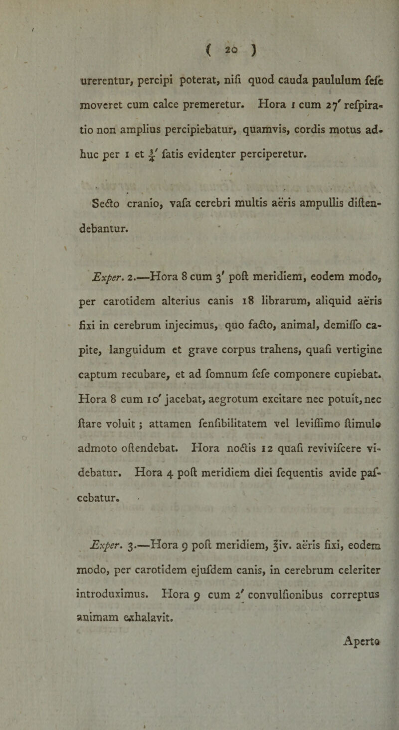 urerentur, percipi poterat, nifi quod cauda paululum fefc moveret cum calce premeretur. Hora i cum 27' refpira- * * tio non amplius percipiebatur, quamvis, cordis motus ad¬ huc per 1 et ^ fatis evidenter perciperetur. # Sedto cranio, vafa cerebri multis aeris ampullis diften- debantur. Exper. 2.—Hora 8 cum 3' poft meridiem, eodem modo, per carotidem alterius canis 18 librarum, aliquid aeris fixi in cerebrum injecimus, quo fadto, animal, demiflo ca¬ pite, languidum et grave corpus trahens, quafi vertigine captum recubare, et ad fomnum fefe componere cupiebat. \ Hora 8 cum 10'jacebat, aegrotum excitare nec potuit,nec flare voluit; attamen fenfibilitatem vel leviffimo ftimulo admoto oftendebat. Hora nodtis 12 quafi revivifcere vi¬ debatur. Hora 4 poft meridiem diei fequentis avide paf- cebatur. Exper. 3.—Hora 9 poft meridiem, Jiv. aeris fixi, eodem modo, per carotidem ejufdem canis, in cerebrum celeriter introduximus. Hora 9 cum 2' convulfionibus correptus animam exhalavit. Aperto «