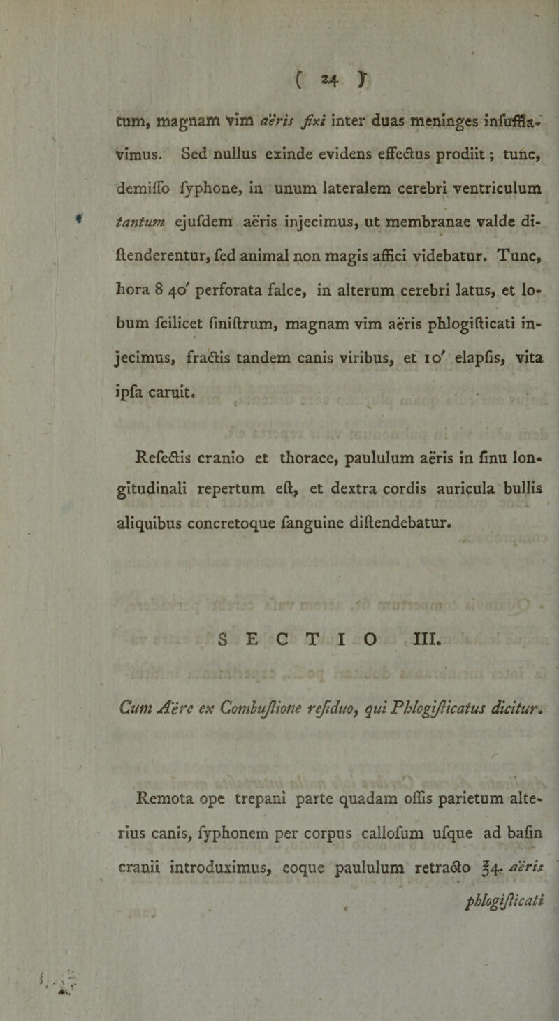 I C 24 } Cum, magnam Vim aeris fixi inter duas menlnges infuffia- vimus&gt; Sed nullus exinde evidens effe&amp;us prodiit; tunc, demiffo fyphone, in unum lateralem cerebri ventriculum tantum ejufdem aeris injecimus, ut membranae valde di- 4 / {tenderentur, fed animal non magis affici videbatur. Tunc, hora 8 40' perforata falce, in alterum cerebri latus, et lo¬ bum fcilicet fmiftrum, magnam vim aeris phlogifticati in¬ jecimus, fradtis tandem canis viribus, et 10' elapfis, vita ipfa caruit. V - &gt; ' ■ Refedtis cranio et thorace, paululum aeris in finu lon¬ gitudinali repertum eft, et dextra cordis auricula bullis ' X * 1 aliquibus concretoque fanguine diftendebatur. . j. T ” TU; f * f *? • * SECTIO III. Cum Aere ex Combujlione refiduoy qui Phlcgifiicatus dicitur. /* • , |ljlf t \ v r\ t Remota ope trepani parte quadam offis parietum alte¬ rius canis, Typhonem per corpus callofum ufque ad bafin • cranii introduximus, eoque paululum retradlo J4. aeris * phlogifticati