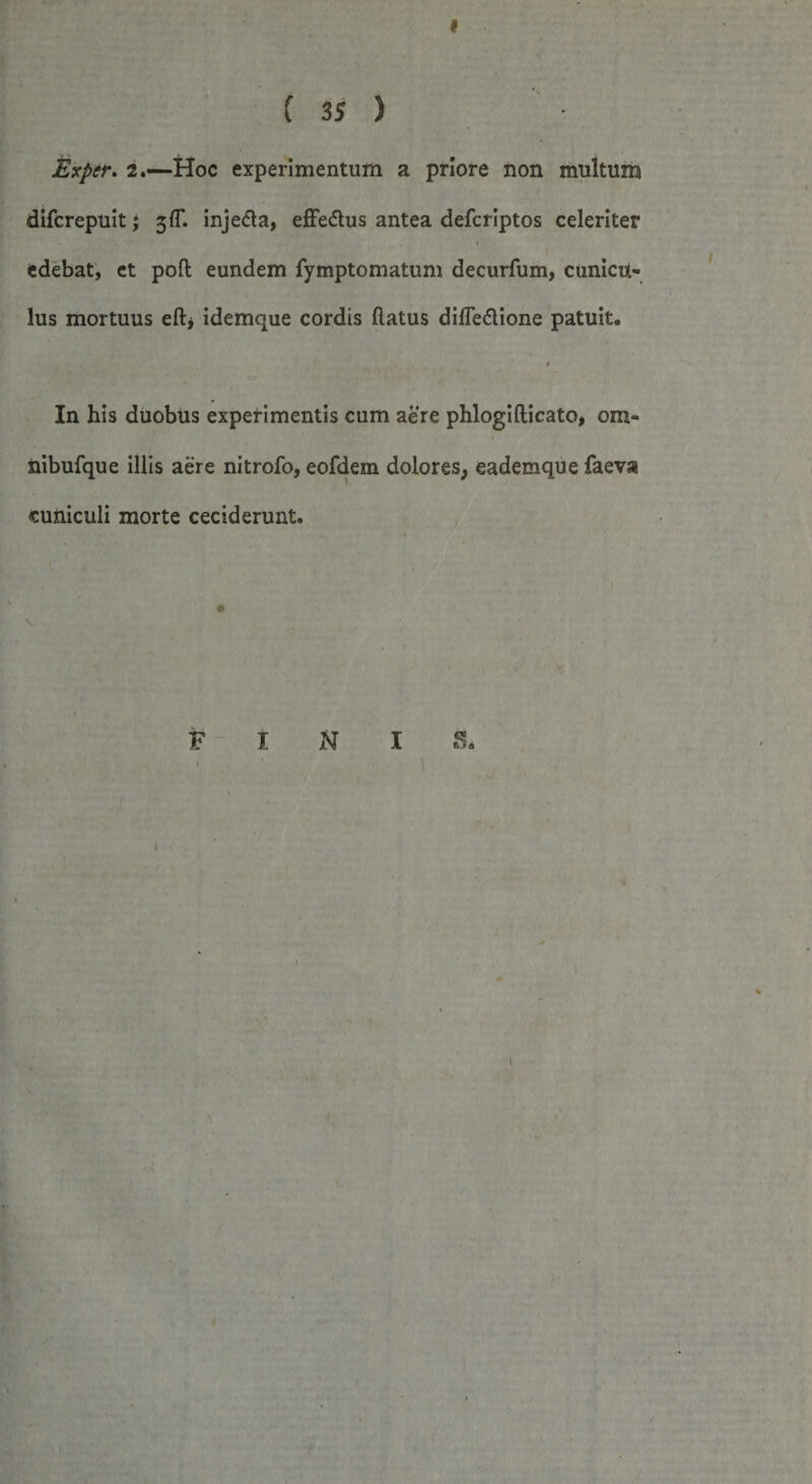 I ( 3S ) Mxper. 2.—Hoc experimentum a priore non multum difcrepuit; 3^. injecta, effedtus antea defcriptos celeriter 1 edebat, et poft eundem fymptomatum decurfum, cunicu¬ lus mortuus eft* idemque cordis flatus difTe&amp;ione patuit. 4 In his duobus experimentis cum aere phlogiflicato, om- nibufque illis aere nitrofo, eofdem dolores, eademque faeva cuniculi morte ceciderunt. FINI