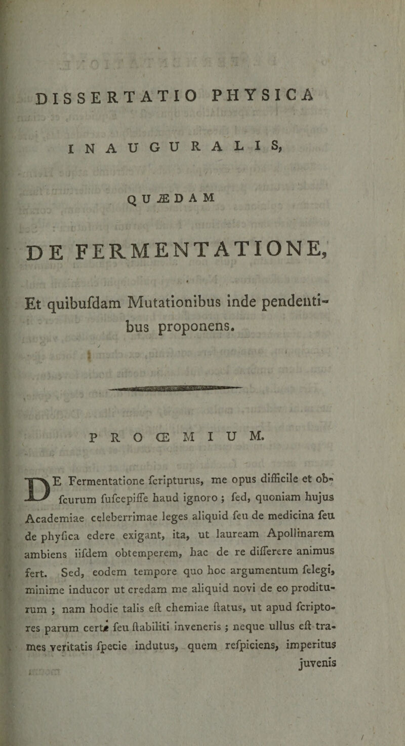 f ( i DISSERTATIO PHYSICA INAUGURALIS, L* . \ ■ ' quadam r» • - i l *’ *- • ( . i .; 1 ' DE FERMENTATIONE, Et quibufdam Mutationibus inde pendenti¬ bus proponens. \ ^ PROCEMIUM. DE Fermentatione fcripturus, me opus difficile et ob« fcurum fufcepiffie haud ignoro ; fed, quoniam hujus Academiae celeberrimae leges aliquid feu de medicina feu. de phy fica edere exigant, ita, ut lauream Apollinarem ambiens iifdem obtemperem, hac de re difterere animus fert. Sed, eodem tempore quo hoc argumentum felegi, minime inducor ut credam me aliquid novi de eo proditu¬ rum ; nam hodie talis eft chemiae flatus, ut apud fcripto- res parum certi feu flabiliti inveneris j neque ullus eft tra¬ mes ventatis fpecie indutus, quem refpiciens, imperitus juvenis