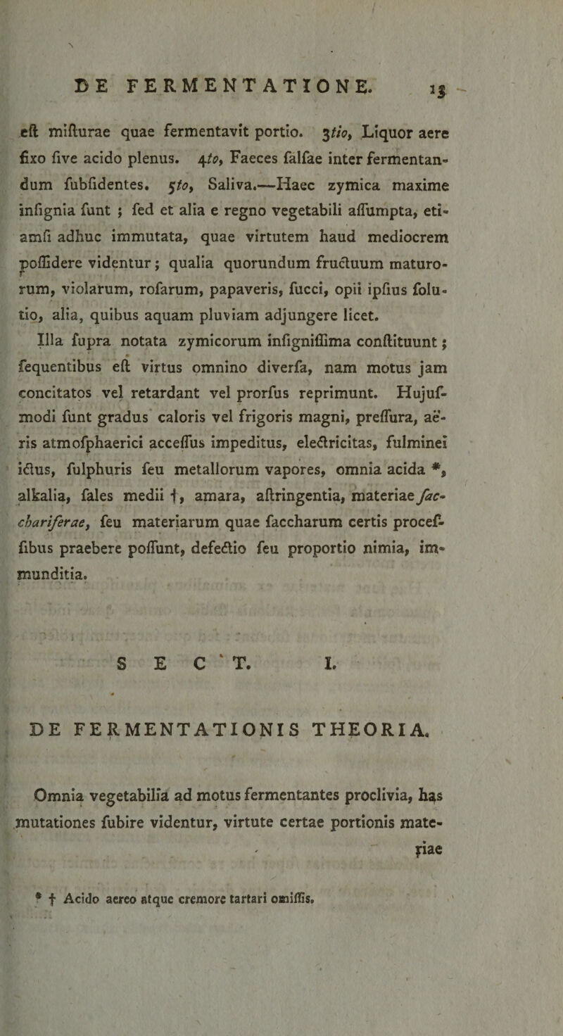 2$ eft mifturae quae fermentavit portio. 3//«?, Liquor aere fixo five acido plenus. 4to, Faeces falfae inter fermentan¬ dum fubfidentes. $to> Saliva.—Haec zymica maxime infignia funt ; fed et alia e regno vegetabili alfumpta, eti- amfi adhuc immutata, quae virtutem haud mediocrem poflidere videntur; qualia quorundum fructuum maturo¬ rum, violarum, rofarum, papaveris, fucci, opii ipfius folu» tio, alia, quibus aquam pluviam adjungere licet. Illa fupra notata zymicorum infigniflima conftituuntj fequentibus eft virtus omnino diverfa, nam motus jam concitatos vel retardant vel prorfus reprimunt. Hujuf- modi funt gradus caloris vel frigoris magni, preffura, ae¬ ris atmofphaerici accelfus impeditus, ele&amp;ricitas, fulminei iflus, fulphuris feu metallorum vapores, omnia acida *, alkalia, fales medii f, amara, aftringentia, materiae fac- cbariferaey feu materiarum quae faccharum certis procef- fibus praebere poliunt, defe&amp;io feu proportio nimia, im¬ munditia. < .ayU*i :*• ■ 1:. *■ : ? - S E C ‘ T. I. DE FERMENTATIONIS THEORIA. Omnia vegetabilia ad motus fermentantes proclivia, has mutationes fubire videntur, virtute certae portionis mate¬ riae * f Acido aereo atque cremore tartari omiffis.