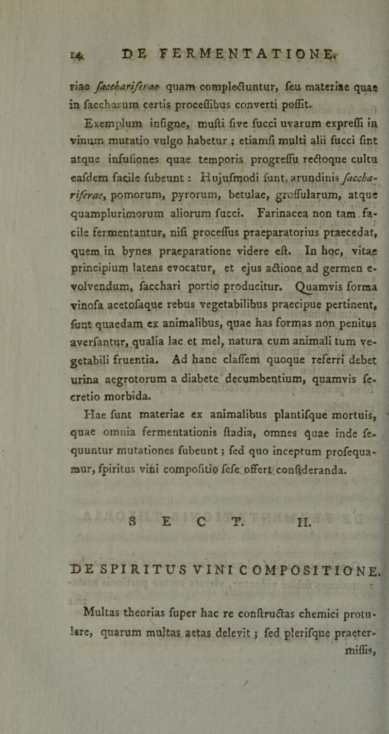 / e% DE FERMENTATIONE. riae faccbariferae- quam complebuntur, feu materiae quae in faccharum certis proceflibus converti poflit. Exemplum infigne, mufti five fucci uvarum exprefli in vinum mutatio vulgo habetur ; etiamfi multi alii fucci fint atque infuliones quae temporis progreffu reboque cultu eafdem facile fubeunt: Hujufmodi funt, arundinis faccba¬ riferae, pomorum, pyrorum, betulae, greffularum, atque quamplurimorum aliorum fucci. Farinacea non tam fa¬ cile fermentantur, nifi proceffus praeparatorius praecedat, quem in bynes praeparatione videre eft. In hoc, vitae principium latens evocatur, et ejus a&amp;ione ad germen e- volvendum, facchari portio producitur. Quamvis forma vinofa acetofaque rebus vegetabilibus praecipue pertinent, f■ funt quaedam ex animalibus, quae has formas non penitus averfantur, qualia lac et mei, natura cum animali tum ve¬ getabili fruentia. Ad hanc clafiem quoque referri debet urina aegrotorum a diabete decumbentium, quamvis fe- cretio morbida. Hae funt materiae ex animalibus plantifque mortuis, quae omnia fermentationis ftadia, omnes quae inde fe« quuntur mutationes fubeunt; fed quo inceptum profequa- mur, fpiritus vini compofitio fefe offert confideranda. S E C T. II. DE SPIRITUS VINI COMPOSITIONE. Multas theorias fuper hac re conftrubas chemici protu¬ lere, quarum multas aetas delevit; fed plerifque praeter- miffis,