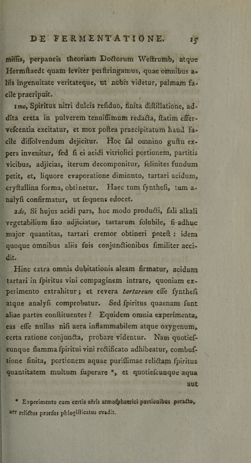 E&gt;E FE RMENT ATIONE. ij miflis, perpaucis theoriam Dodorum Weftrumb, atque Hermftaedt quam leviter peiftringamus, quae omnibus a* liis ingenuitate veritateque, ut nobis videtur, palmam fa¬ cile praeripuit. imoy Spiritus nitri dulcis refiduo, finita diftillatione, ad¬ dita creta in pulverem tenuiflimum redada, ftatim effer- vefcentia excitatur, et mox poftea praecipitatum haud fa¬ cile diffolvendum dejicitur. Hoc fal omnino guftu ex¬ pers invenitur, fed fi ei acidi vitriolici portionem, partitis vicibus, adjicias, iterum decomponitur, felinites fundum petit, et, liquore evaporatione diminuto, tartari acidum, cryftallina forma, obtinetur. Haec tum fy nthefi, tum a- nalyfi confirmatur, ut fequens edocet. 2do, Si hujus acidi pars, hoc modo produdi, fali alkali vegetabilium fixo adjiciatur, tartarum folubile, fi-adhuc major quantitas, tartari cremor obtineri poteft : idem quoque omnibus aliis fuis conjundionibus fimiliter acci¬ dit. Hinc extra omnis dubitationis aleam firmatur, acidum tartari in fpiritus vini compaginem intrare, quoniam ex¬ perimento extrahitur; et revera tartarcum effe fynthefi atque analyfi comprobatur. Sed fpiritus quaenam funt aliae partes conftituentes ? Equidem omnia experimenta, eas effe nullas nifi aera inflammabilem atque oxygenum, certa ratione conjunda, probare videntur. Nam quotief- cunque flamma fpiritui vini redificato adhibeatur, combuf- tione finita, portionem aquae puriffimae relidam fpiritus quantitatem multum fuperare *&gt; et quotiefcunque aqua aut * Experimento cum certis acris atmofphaerici portionibus peracto, acr relidas prorfus phloslflicatus evadit.