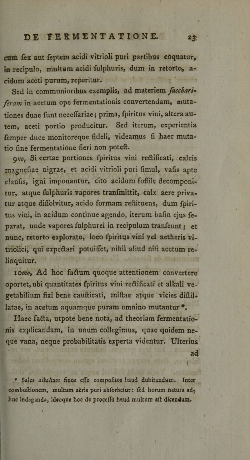 cum fex aut feptem addi vitrioli puri partibus cdqilatur, in recipulo, multum acidi fulphuris, dum in retorto, a- cidum aceti purum, reperitur. Sed in communioribus exemplis, ad materiem faccbari- feravi in acetum ope fermentationis convertendam, muta¬ tiones duae funt neceflariae; prima, fpiritus vini, altera au¬ tem, aceti portio producitur. Sed iterum, experientia femper duce monitoreque fideli, videamus fi haec muta¬ tio fine fermentatione fieri non poteft. 9no, Si certae portiones fpiritus vini redtificati, calcis magnefiae nigrae, et acidi vitrioli puri fimul, vafis apte claufis, igni imponantur, cito acidum fofiile decomponi- tur, atque fulphuris vapores tranfmittit, calx aere priva¬ tur atque diflolvitur, acido formam reftituens, dum fpiri¬ tus vini, in acidum continue agendo, iterum bafin ejus fe- parat, unde vapores fulphurei in recipulum tranfeunt; et nunc, retorto explorato, loco fpiritus vini vel aetheris vi- triolici, qui expedtari potuifiet, nihil aliud nifi acetum re¬ linquitur. io^, Ad hoc fadlum quoque attentionem convertere / \ • • • t » oportet, ubi quantitates fpiritus vini redlificati et alkali ve¬ getabilium fixi bene caufticati, mifiae atque vicies diftil- latae, in acetum aquamque puram omnino mutantur *. Haec fadla, utpote bene nota, ad theoriam fermentatio¬ nis explicandam, in unum collegimus, quae quidem ne¬ que vana, neque probabilitatis experta videntur. Ulterius ad t • Sales alkaliuos fixos efle compofitos haud dubitandum. Inter combuftioncm, multum acris puri abforbetur: fed horum natura ad? huc indaganda, ideoque hoc de proccfTu haud multum efi dicendum* i i