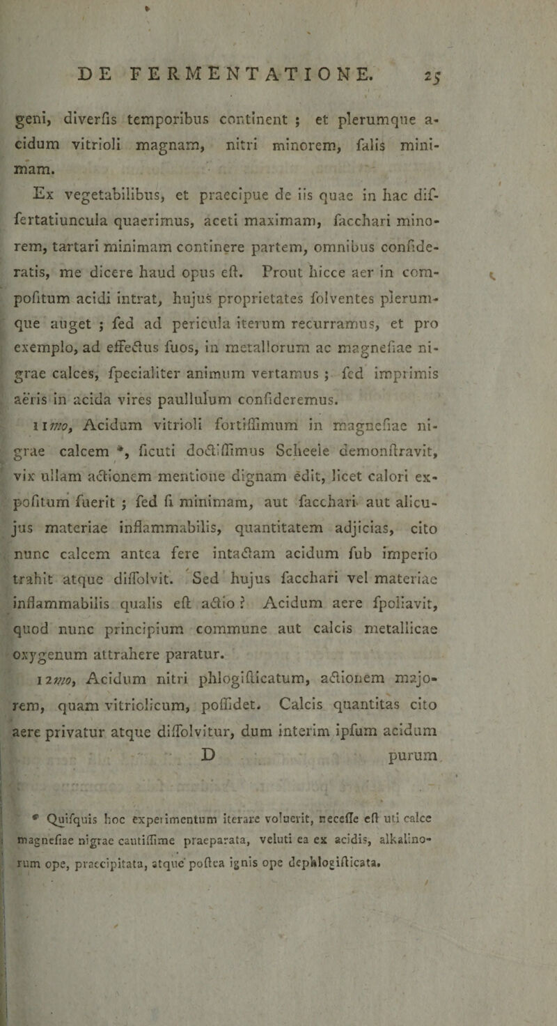 / DE FERMENTATIONE. 25 ■I • ' ♦ f geni, diverfis temporibus continent ; et plerumque a* eidum vitrioli magnam, nitri minorem, falis mini¬ mam. Ex vegetabilibus, et praecipue de iis quae in hac dif- fertatiuncula quaerimus, aceti maximam, facchari mino¬ rem, tartari minimam continere partem, omnibus confde- ratis, me dicere haud opus eft. Prout liicce aer in cora- pofitum acidi intrat, hujus proprietates folventes plerum¬ que auget ; fed ad pericula iterum recurramus, et pro exemplo, ad efferus fuos, in metallorum ac magnefiae ni¬ grae calces, fpecialiter animum vertamus ; fcd imprimis aeris in acida vires paullulum confideremus. limo, Acidum vitrioli fortiflimum in magnefiae ni¬ grae calcem *, ficuti dodlffimus Scheeie demonftravit, vix ullam actionem mentione dignam edit, licet calori ex- pofitum fuerit ; fed fi minimam, aut facchari aut alicu- jus materiae inflammabitis, quantitatem adjicias, cito nunc calcem antea fere intadftam acidum fub imperio trahit atque diflblvit. Sed hujus facchari vel materiae inflammabilis qualis eft a&amp;io ? Acidum aere fpoliavit, quod nunc principium commune aut calcis metallicae ox3'genum attrahere paratur. 12nio. Acidum nitri phlogifticatum, a&amp;ionem majo¬ rem, quam vitriolicum, poffidet. Calcis quantitas cito aere privatur atque dilfolvitur, dum interim ipfum acidum D purum * Quifquis hoc experimentum iterare voluerit, recede eft uti calce magnefiae nigrae cautiftime praeparata, veluti ea ex acidis, alkalino- rum ope, praecipitata, atque poftea ignis ope dephloeifticata.