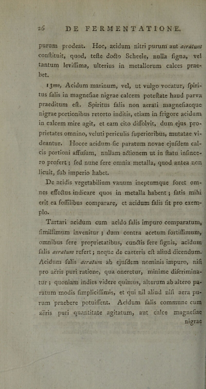 purum prodeat. Hoc, acidum nitri purum aut aeratum conftituit, quod, tefte dodlo Sclieele, nulla figna, vel tantum leviffima, ulterius in metallorum calces prae¬ bet. iynof Acidum marinum, vel, ut vulgo vocatur, fpiri- tus falis in magnefiae nigrae calcem poteftate haud parva praeditum eft. Spiritus falis non aerati magnefiaeque nigrae portionibus retorto inditis, etiam in frigore acidum in calcem mire agit, et eam cito difiolvit, dum ejus pro¬ prietates omnino, veluti periculis fuperioribus, mutatae vi¬ deantur. Hocce acidum fic paratum novae ejufdem cal¬ cis portioni affufum, nullam actionem ut in ftatu infincc- ro profert; fed nunc fere omnia metalla, quod antea non licuit, fub imperio habet. De acidis vegetabilium vanum ineptumque foret om¬ nes effe&amp;us indicare quos in metalla habent; fatis mihi erit ea foflilibus comparare, et acidum falis fit pro exem¬ plo. Tartari acidum cum acido falis impuro comparatum, fimillimum invenitur ; dum contra acetum fortifiimum, omnibus fere proprietatibus, cuneis fere fignis, acidum falis aeratum refert; neque de caeteris eft aliud dicendum. Acidum filis aeratum ab ejufdem nominis impuro, nifi pro acris puri ratione, qua oneretur, minime diferimina- tur ; quoniam indies videre quimus, alterum ab altero pa¬ ratum modis fimpliciffimis, et qui nil aliud nifi aera pu¬ rum praebere potuiiTent. Acidum falis commune cum aeris puri quantitate agitatum, aut calce magnefiae nigrae