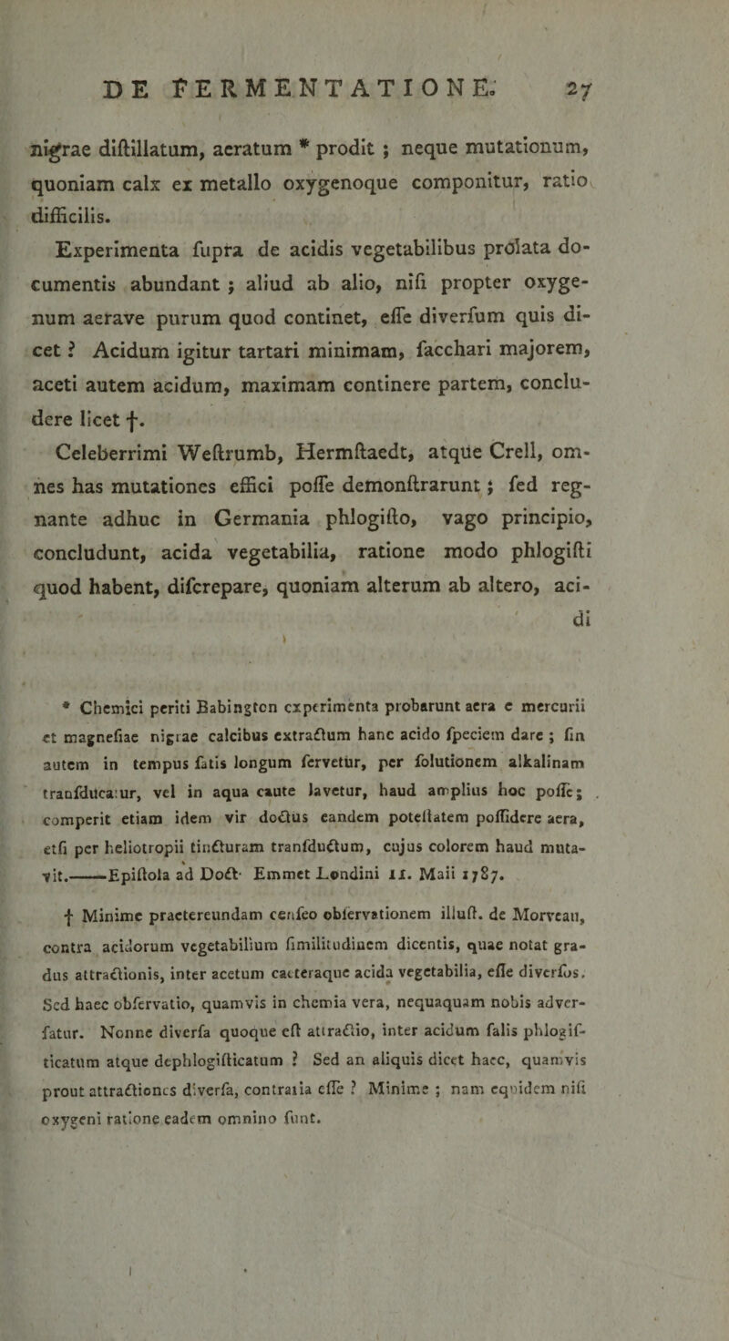 nigrae diftillatum, aeratum * prodit ; neque mutationum, quoniam calx ex metallo oxygenoque componitur, ratio difficilis. Experimenta fupra de acidis vegetabilibus prolata do¬ cumentis abundant ; aliud ab alio, nifi propter oxyge- num aerave purum quod continet, efie diverfum quis di¬ cet ? Acidum igitur tartari minimam, facchari majorem, aceti autem acidum, maximam continere partem, conclu¬ dere licet f. Celeberrimi Weftrumb, Hermftaedt, atque Crell, om¬ nes has mutationes effici poffe demonftrarunt; fed reg¬ nante adhuc in Germania phlogido, vago principio, concludunt, acida vegetabilia, ratione modo phlogifti quod habent, difcrepare, quoniam alterum ab altero, aci¬ di * Chemici periti Babingtcn experimenta probarunt aera e mercurii et magnefiae nigrae calcibus extradum hanc acido fpeciem dare ; fin autem in tempus fatis longum fervetur, per folutionem alkalinam tranfduca:ur, vel in aqua caute lavetur, haud amplius hoc poiTc; . comperit etiam idem vir dodus eandem potdlatem polfidere aera, etfi per heliotropii tinduram tranfdudum, cujus colorem haud muta- % vit.-Epidola ad Dod- Emmet Londini IX. Maii 1787. f Minime praetereundam cenfeo oblervationem iliuft. de Morveau, contra acidorum vegetabilium nmilitudinem dicentis, quae notat gra¬ dus attradionis, inter acetum catteraque acida vegetabilia, efle diverfos. Sed haec obfervatio, quamvis in chemia vera, nequaquam nobis adver- fatur. Nonne diverfa quoque efl attradio, inter acidum falis phlogif- ticatum atque dephlogifticatum ? Sed an aliquis dicet haec, quamvis prout attradiones diverfa, contraria cfle ? Minime ; nam equidem nili exygeni ratione eadem omnino funt.