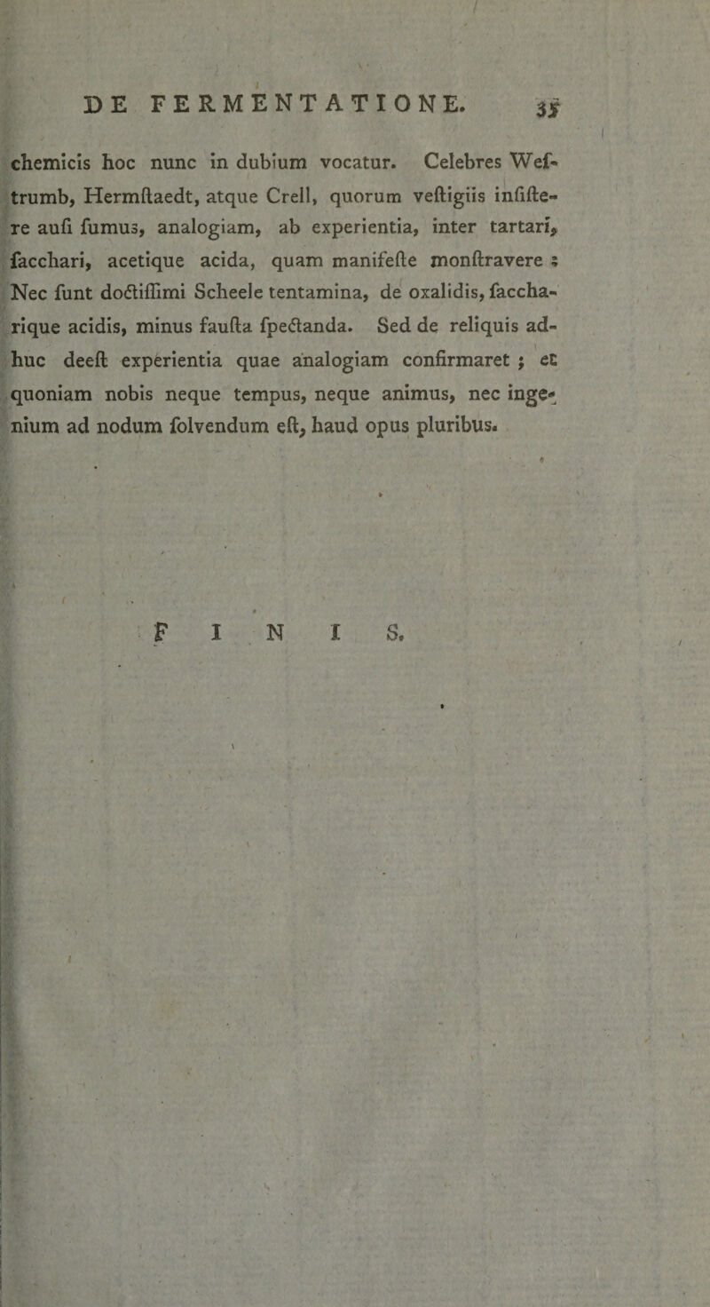 / DE FERMENTATIONE. $$ cliemicis hoc nunc in dubium vocatur. Celebres Wef« trumb, Hermftaedt, atque Crell, quorum veftigiis infifte- re aufi fumus, analogiam, ab experientia, inter tartari, facchari, acetique acida, quam manifefte monftravere ; Nec funt do&amp;iflimi Scheele tentamina, de oxalidis, faccha- rique acidis, minus faufta fpedanda. Sed de reliquis ad¬ huc deeft experientia quae analogiam confirmaret ; cl quoniam nobis neque tempus, neque animus, nec inge¬ nium ad nodum folvendum eft, haud opus pluribus. FINIS, \ \ I