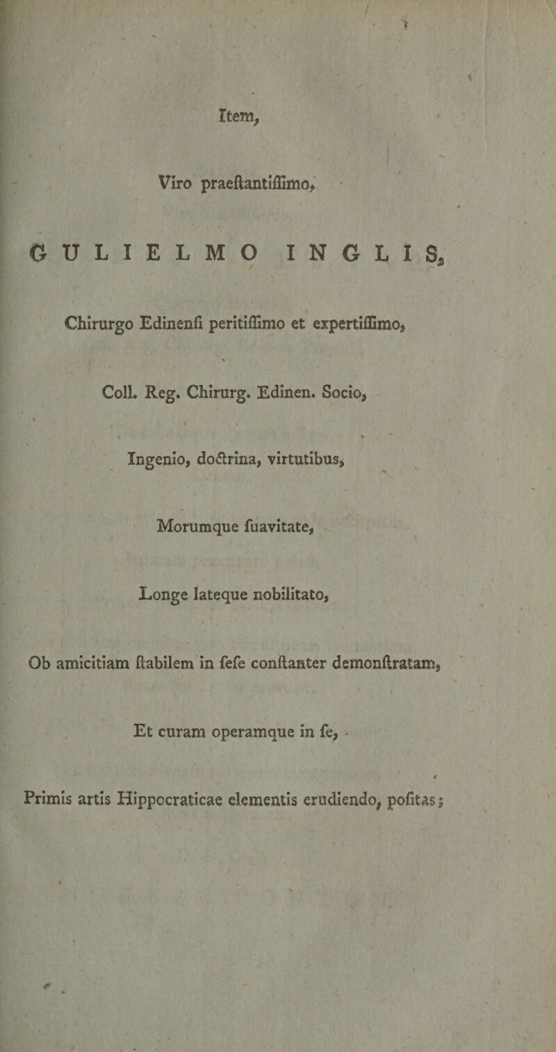 I i Item, Viro praeftantiffimo, GULIELMO INGLIS, / Chirurgo Edinenfi peritiffimo et expertiffimo, * i Coli. Reg. Chirurg. Edinen. Socio* \ \ * , Ingenio, do&amp;rina, virtutibus, -■ '. .1 o Morumque fuavitate, Longe lateque nobilitato, Ob amicitiam Habilem in fefe conftanter demonftratam, t Et curam operamque in fe, • t Primis artis Hippocraticae elementis erudiendo, politas;