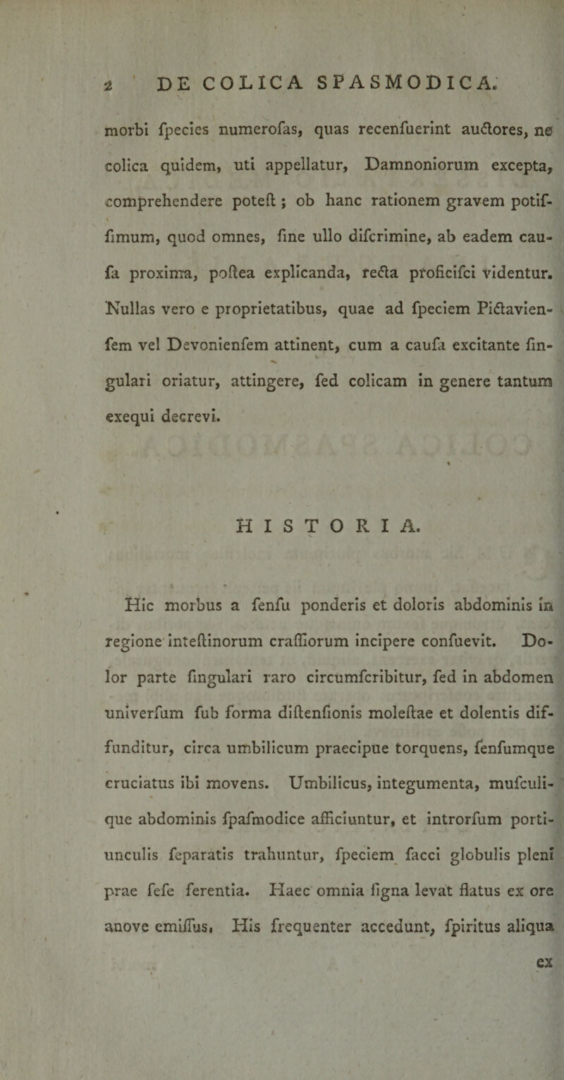 morbi fpecies numerofas, quas recenfuerint au&amp;ores, ne colica quidem, uti appellatur, Damnoniorum excepta, comprehendere potefl ; ob hanc rationem gravem potif- fimum, quod omnes, fine ullo difcrimine, ab eadem cau- fa proxima, poftea explicanda, refla proficifci videntur. 'Nullas vero e proprietatibus, quae ad fpeciem Piflavien- fem vel Devonienfem attinent, cum a caufa excitante fin- gulari oriatur, attingere, fed colicam in genere tantum exequi decrevi. HISTORIA. Hic morbus a fenfu ponderis et doloris abdominis in regione inteftinorum craffiorum incipere confuevit. Do¬ lor parte fingulari raro circumfcribitur, fed in abdomen univerfum fub forma diftenfionis moleftae et dolentis dif¬ funditur, circa umbilicum praecipue torquens, fenfumque cruciatus ibi movens. Umbilicus, integumenta, mufculi- que abdominis fpafmodice afficiuntur, et introrfum porti¬ unculis feparatis trahuntur, fpeciem facci globulis pleni prae fefe ferentia. Haec omnia ligna levat flatus ex ore anove emiffiis, His frequenter accedunt, fpiritus aliqua ex