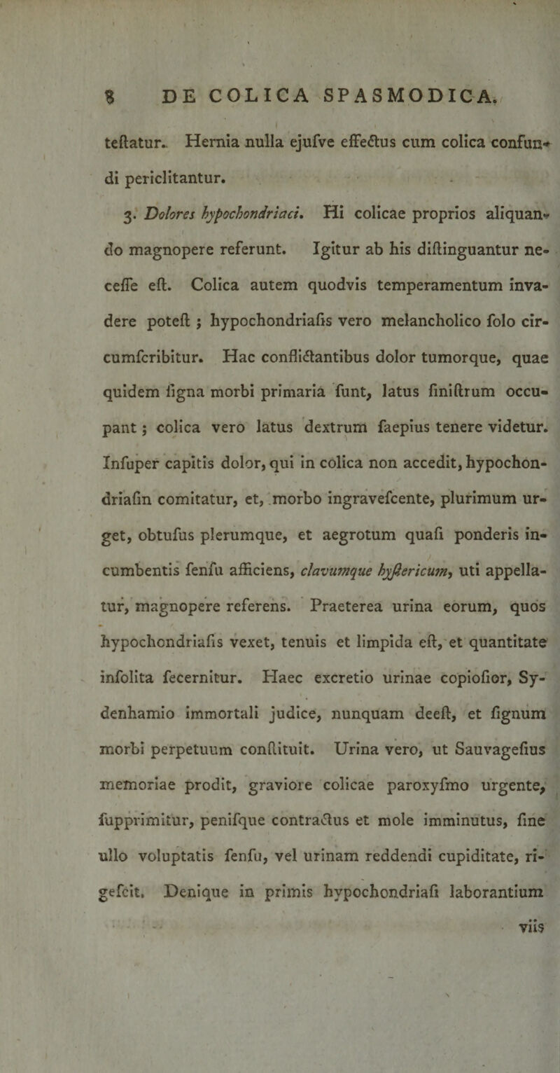 teftatur.. Hernia nulla ejufve effe&amp;us cum colica confun¬ di periclitantur. 3. Dolores hypochondriaci. Hi colicae proprios aliquan¬ do magnopere referunt. Igitur ab his diftinguantur ne- cefie eft. Colica autem quodvis temperamentum inva¬ dere poteft ; hypochondriafis vero melancholico folo cir- cumfcribitur. Hac conflidtantibus dolor tumorque, quae quidem ligna morbi primaria funt, latus finiftrum occu¬ pant ; colica vero latus dextrum faepius tenere videtur. Infuper capitis dolor, qui in colica non accedit, hypochon- driafm comitatur, et, morbo ingravefcente, plurimum ur¬ get, obtufus plerumque, et aegrotum quafi ponderis in¬ cumbentis fenfu afficiens, clavumque hyftericu?n, uti appella¬ tur, magnopere referens. Praeterea urina eorum, quos hypochondriafis vexet, tenuis et limpida eft, et quantitate infolita fecernitur. Haec excretio urinae copiofior, Sy- denhamio immortali judice, nunquam deeft, et fignum morbi perpetuum conftituit. Urina vero, ut Sauvagefius memoriae prodit, graviore colicae paroxyfmo urgente, fupprimitur, penifque contra^ftus et mole imminutus, fine ullo voluptatis fenfu, vel urinam reddendi cupiditate, ri- gefcit. Denique in primis hvpochondriafi laborantium viis