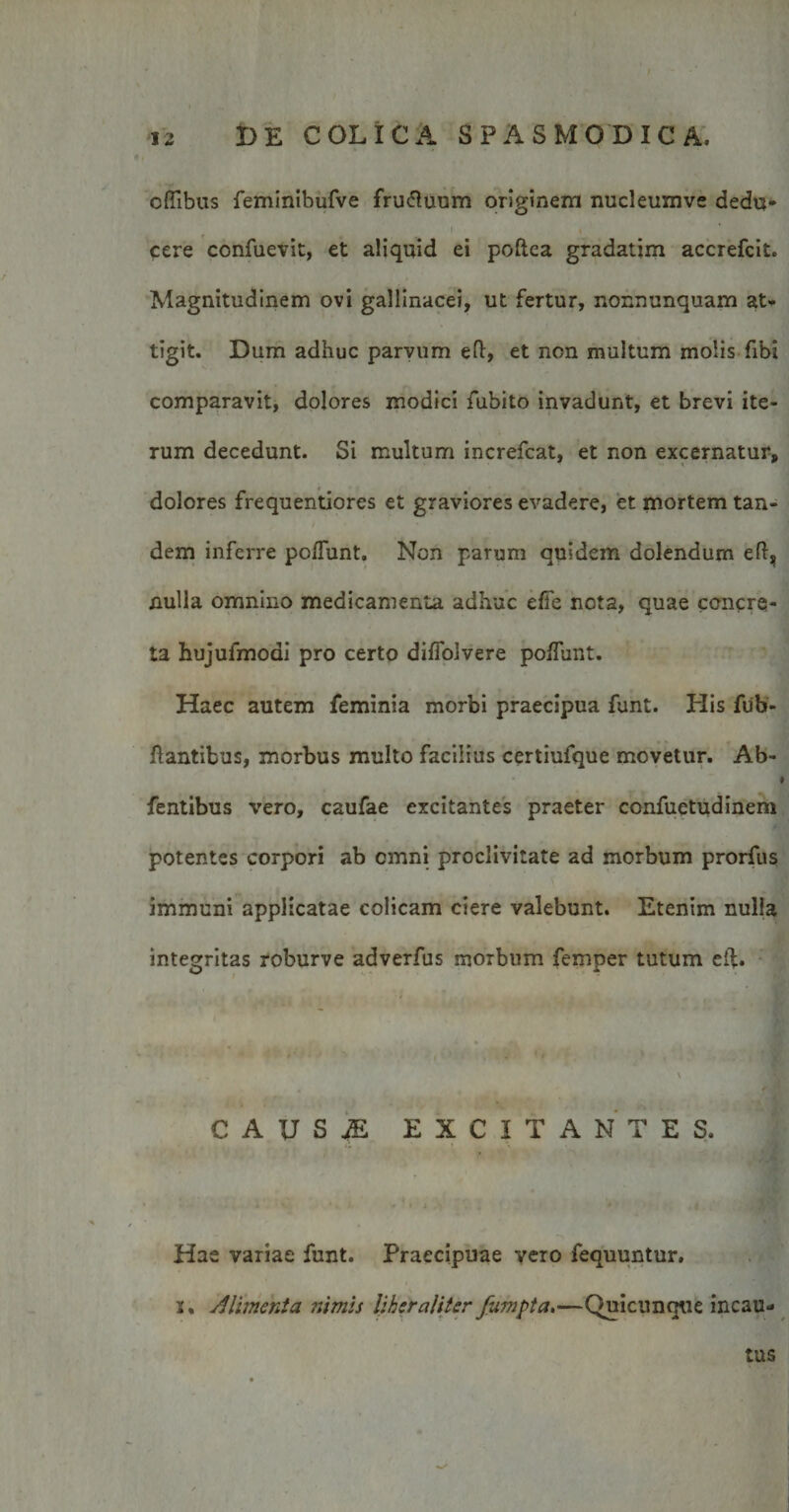 offibus feminibufve fru&amp;uum originem nuci eum ve dedu¬ cere confuevit, et aliquid ei poftca gradatim accrefcit. Magnitudinem ovi gallinacei, ut fertur, nonnunquam at¬ tigit. Dum adhuc parvum efl, et non multum molis fibi comparavit, dolores modici fubito invadunt, et brevi ite¬ rum decedunt. Si multum increfcat, et non excernatur, dolores frequentiores et graviores evadere, et mortem tan¬ dem inferre poliunt. Non parum quidem dolendum efl, nulla omnino medicamenta adhuc efle nota, quae concre¬ ta hujufmoai pro certo dilfolvere poliunt. Haec autem feminia morbi praecipua funt. His fiib- flantibus, morbus multo facilius certiufque movetur. Ab- fentibus vero, caufae excitantes praeter confuetudinem potentes corpori ab cmni proclivitate ad morbum prorfus immuni applicatae colicam ciere valebunt. Etenim nulla integritas roburve adverfus morbum femper tutum efl. causa: excitantes. Hae variae funt. Praecipuae vero fequuntur. i. Alimenta nimis lihsr aliter fumpta,—Quicunque incau¬ tus