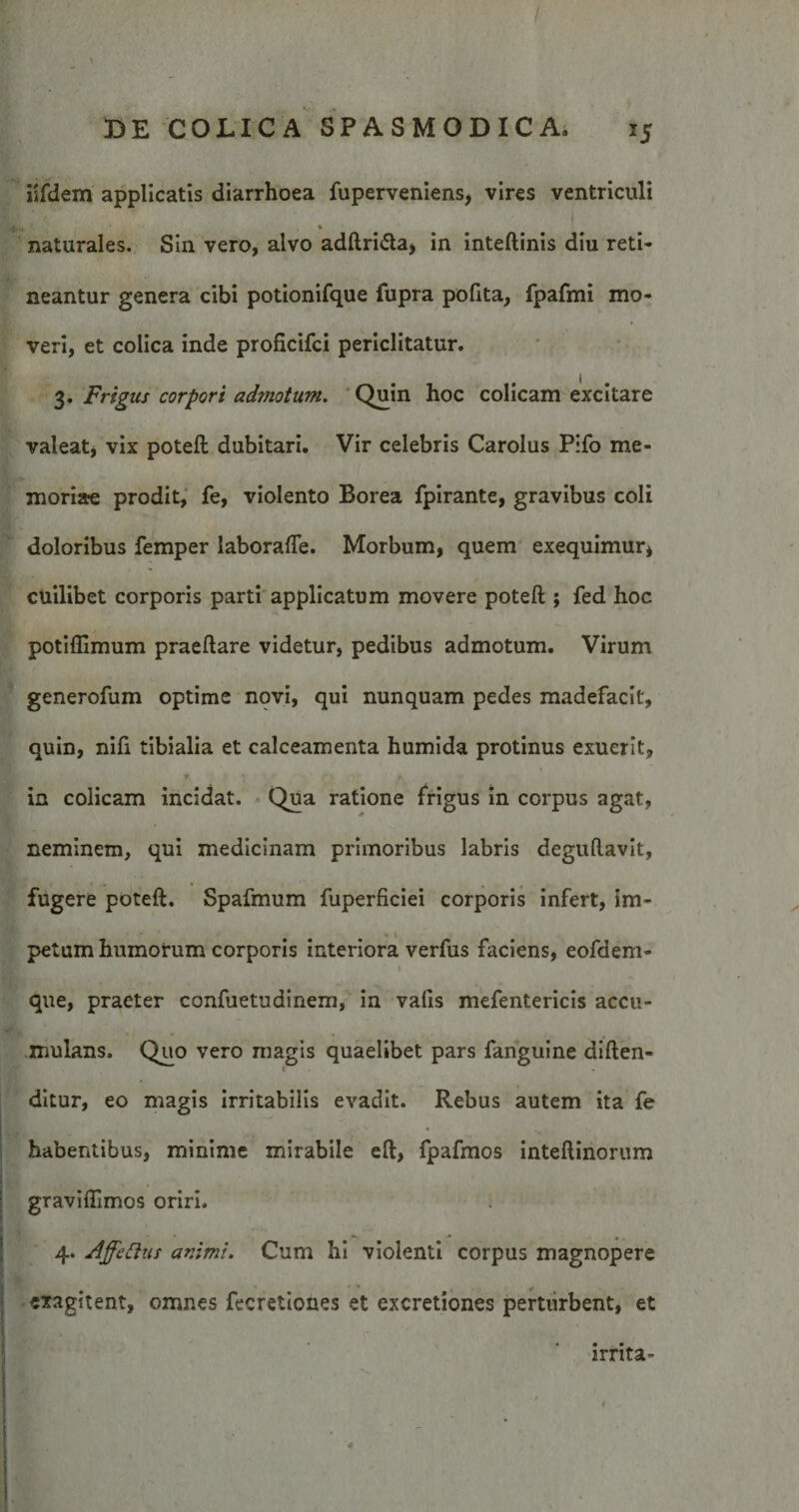 iifdem applicatis diarrhoea fuperveniens, vires ventriculi , ' * naturales. Sin vero, alvo adftri&a, in inteftinis diu reti¬ neantur genera cibi potionifque fupra polita, fpafmi mo¬ veri, et colica inde proficifci periclitatur. 3. Frigus corpori admotum. Quin hoc colicam excitare valeat, vix poteft dubitari. Vir celebris Carolus Pifo me¬ moriae prodit, fe, violento Borea fpirante, gravibus coli doloribus femper laborafle. Morbum, quem exequimur* cuilibet corporis parti applicatum movere poteft ; fed hoc potiflimum praeftare videtur, pedibus admotum. Virum generofum optime novi, qui nunquam pedes madefacit, quin, nifi tibialia et calceamenta humida protinus exuerit, in colicam incidat. Qua ratione frigus in corpus agat, neminem, qui medicinam primoribus labris deguftavit, fugere poteft. Spafmum fuperficiei corporis infert, im¬ petum humorum corporis interiora verfus faciens, eofdem- > t que, praeter confuetudinem, in valis mefentericis accu¬ mulans. Quo vero magis quaelibet pars fanguine diften- ditur, eo magis irritabilis evadit. Rebus autem ita fe habentibus, minime mirabile eft, fpafmos inteftinorum graviftimos oriri. 4. Affettas animi. Cum hi violenti corpus magnopere exagitent, omnes fecretiones et excretiones perturbent, et irrita-
