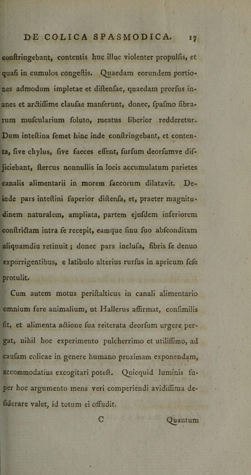 \ conftringebant, contentis huc illuc violenter propulfis, et quafi in cumulos congeftis. Quaedam eorundem portio¬ nes admodum impletae et diftenfae, quaedam prorfus in¬ anes et arffiflime claufae manferunt, donec, fpafmo fibra¬ rum mufcularium foluto, meatus liberior redderetur. Dum inteftina femet hinc inde conftringebant, et conten¬ ta, fi ve chylus, five faeces effent, furfum deorfumve dif- jiciebant, ftercus nonnullis in locis accumulatum parietes canalis alimentarii in morem faccorum dilatavit. De- 1 inde pars inteftini fuperior diftenfa, et, praeter magnitu¬ dinem naturalem, ampliata, partem ejufdem inferiorem conftri&amp;am intra fe recepit, eamque finu fuo abfconditam aliquamdiu retinuit; donec pars inclufa, fibris fe denuo exporrigentibus, e latibulo alterius rurfus in apricum fefe protulit. Cum autem motus periftalticus in canali alimentario omnium fere animalium, ut Hallerus affirmat, confimilis fit, et alimenta affione fua reiterata deorfum urgere per¬ gat, nihil hoc experimento pulcherrimo et utiliflimo, ad caufam colicae in genere humano proximam exponendam, accommodatius excogitari poteft. Quicquid luminis fu- per hoc argumento mens veri comperiendi avidiifima de- fiderare valet, id totum ei offudit. C Quantum