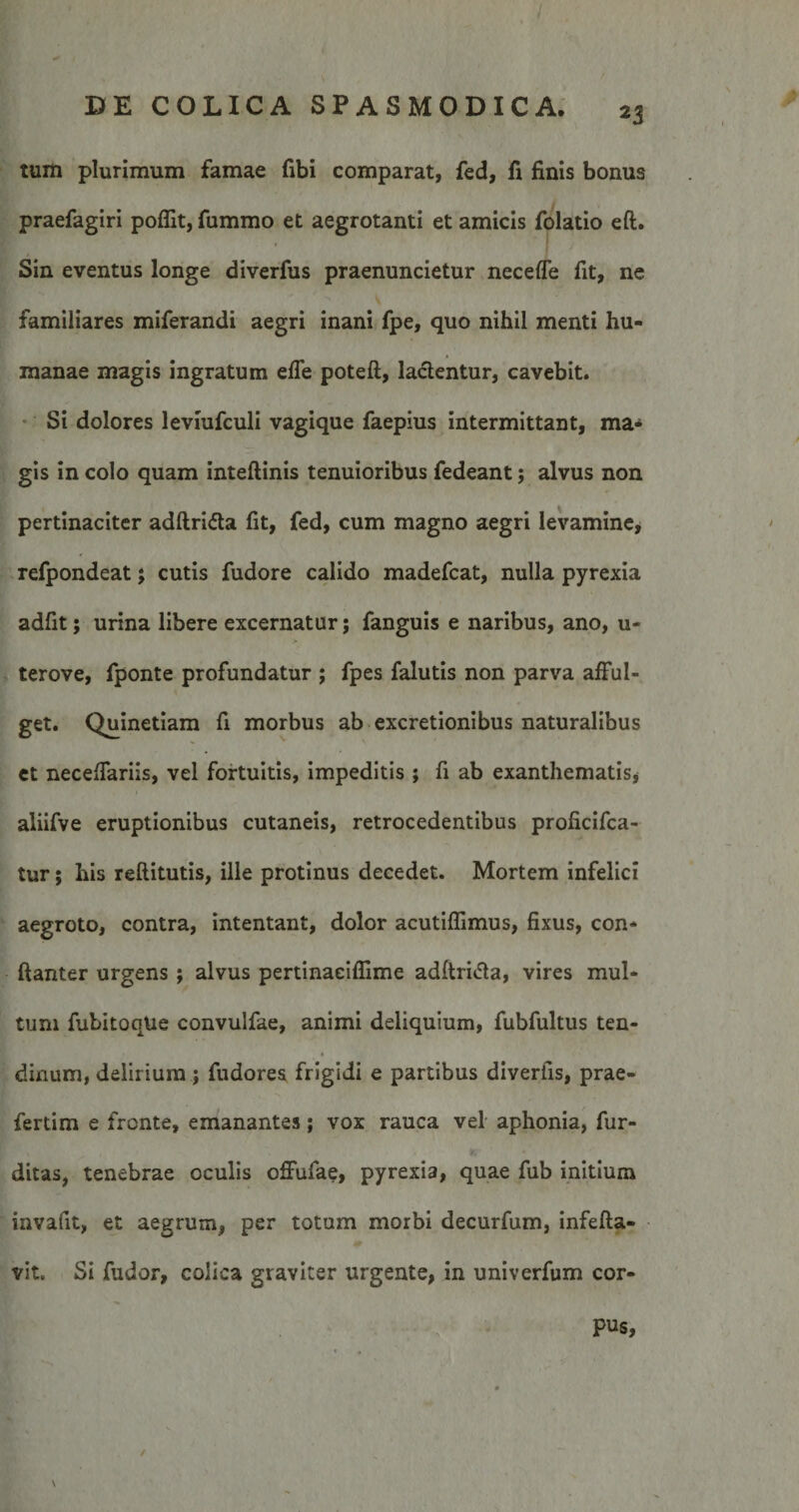 tum plurimum famae fibi comparat, fed, fi finis bonus praefagiri poflit, fummo et aegrotanti et amicis folatio eft. Sin eventus longe diverfus praenuncietur neceffe fit, ne familiares miferandi aegri inani fpe, quo nihil menti hu¬ manae magis ingratum efle poteft, lacientur, cavebit. Si dolores leviufculi vagique faepius intermittant, ma«* gis in colo quam inteftinis tenuioribus fedeant; alvus non pertinaciter adftrida fit, fed, cum magno aegri levamine, refpondeat; cutis fudore calido madefcat, nulla pyrexia adfit; urina libere excernatur; fanguis e naribus, ano, u- terove, fponte profundatur ; fpes falutis non parva afful¬ get. Quinetiam fi morbus ab excretionibus naturalibus et necefiariis, vel fortuitis, impeditis ; fi ab exanthematis* aliifve eruptionibus cutaneis, retrocedentibus proficifca- tur; his reftitutis, ille protinus decedet. Mortem infelici aegroto, contra, intentant, dolor acutilfimus, fixus, con- ftanter urgens; alvus pertinaeiflime adftritfa, vires mul¬ tum fubitoqUe convulfae, animi deliquium, fubfultus ten- dinum, delirium ; fudores frigidi e partibus divertis, prae- fertim e fronte, emanantes; vox rauca vel aphonia, fur- ditas, tenebrae oculis offufae, pyrexia, quae fub initium invafit, et aegrum, per totum morbi decurfum, infefta- vit. Si fudor, colica graviter urgente, in univerfum cor- pus, t 4 / \