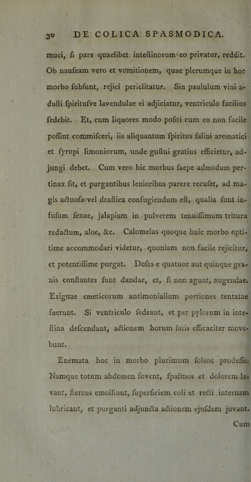 3o DE COLICA SPASMODICA. muci, fi pars quaelibet inteflinoruim eo privatur, reddit. Ob naufeam vero et vomitionem, quae plerumque in hoO morbo fubfunt, rejici periclitatur. Sin paululum vini a- dufti fpiritufve lavendulae ei adjiciatur, ventriculo facilius fedebit. Et, cum liquores modo politi cum eo non facile poffint commifceri, iis aliquantum fpiritus falini aromatici et fyrupi limoniorum, unde guftui gratius efficietur, ad¬ jungi debet. Cum vero hic morbus faepe admodum per¬ tinax fit, et purgantibus lenioribus parere recufet, ad ma- , / &gt; gis adluofa vel draflica confugiendum eft, qualia funt in- fufum fenae, jalapium in pulverem tenuiffimum tritura reda&amp;um, aloe, &amp;c. Calomelas quoque huic morbo opti- time accommodari videtur, quoniam non facile rejicitur, et potentiffime purgat. Dofes e quatuor aut quinque gra¬ nis conflantes funt dandae, et, fi non agunt, augendae. Exiguae emeticorum antimonialium portiones tentatae fuerunt. Si ventriculo fedeant, et per pylorum in inte- flina defcendant, adtionem horum fatis efficaciter move¬ bunt. Enemata hoc in morbo plurimum folent prodeffe&lt; I Namque totum abdomen fovent, fpafmos et dolorem le¬ vant, flercus emolliunt, fuperficiem coli et redii internam lubricant, et purganti adjundta adlionem ejufdem juvant. Cum