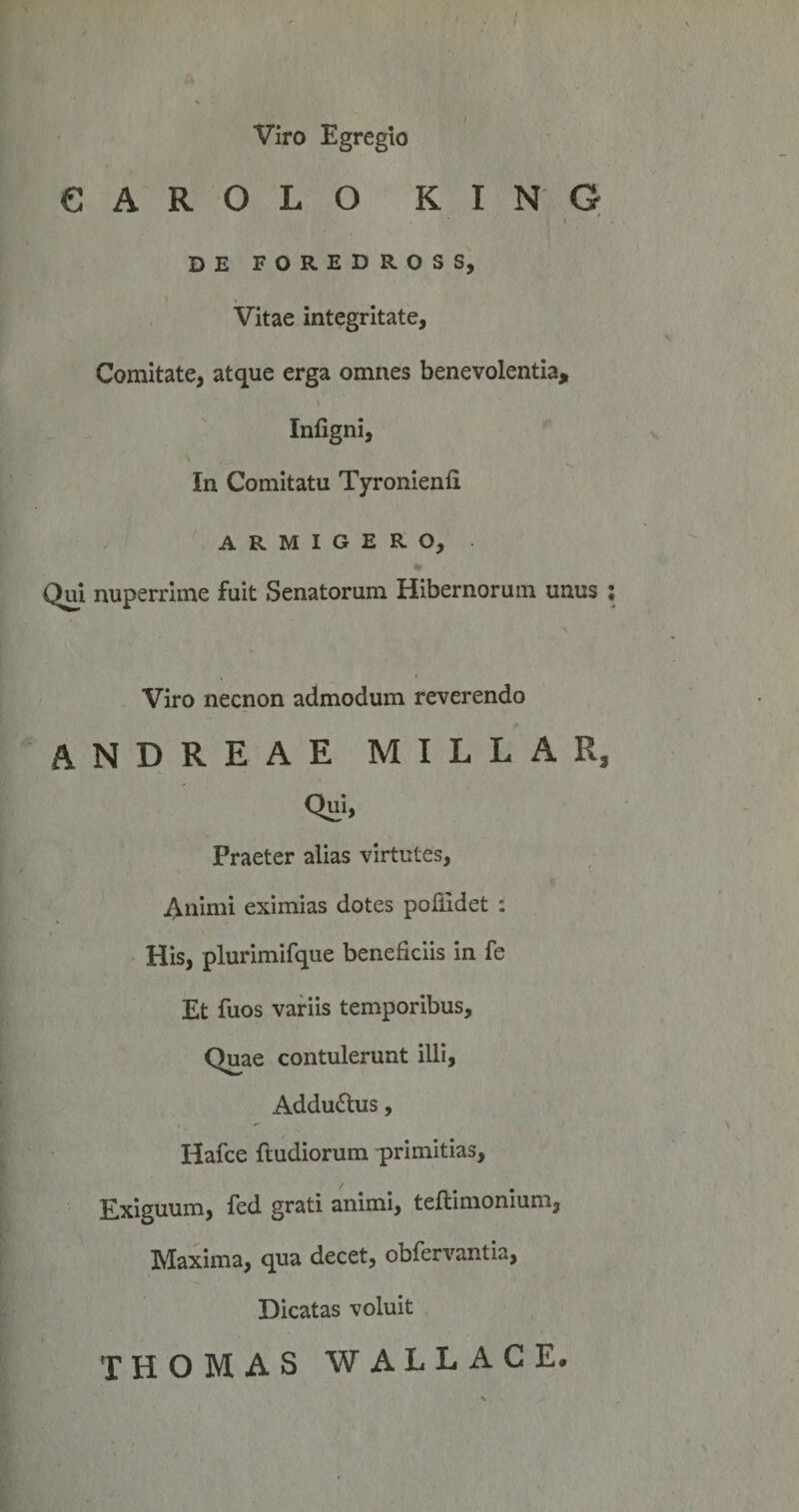 Viro Egregio CAROLO KING I DE FOREDROSS, ) Vitae integritate, Comitate, atque erga omnes benevolentia, Infigni, In Comitatu Tyronienfi ARMIGERO, Qm nuperrime fuit Senatorum Hibernorum unus ; Viro necnon admodum reverendo andreae millar. Qui, Praeter alias virtutes, 4iiimi eximias dotes pollidet ; His, plurimifque beneficiis in fe Et fuos variis temporibus. Quae contulerunt illi, Addudtus, Hafce {ludiorum primitias. Exiguum, fed grati animi, teftimonium, Maxima, qua decet, obfervantia, Dicatas voluit THOMAS WALLACE.