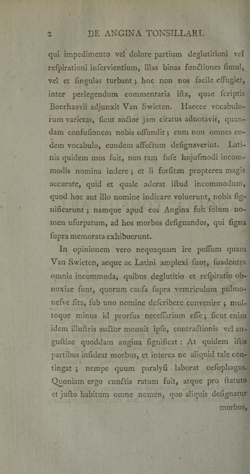 « qui impedimento vel dolore partium deglutitioni vel refpirationl infervientium, illas binas fun£liones fimul, vel et lingulas turbant j hoc non nos facile effugiet, inter perlegendum commentaria ida, quae fcriptis Boerhaavii adjunxit Van Swieten. Haecce vocabulo¬ rum varietas, ficut au£lor jam citatus adnotavit, quan- dam confufionem nobis offundit; cum non omnes eo- dem vocabulo, eundem affedcum defignaverint. Lati¬ nis quidem mos fuit, non tam fufe hujufmodi incom¬ modis nomina indere \ et ii forfitan propterea magis accurate, quid et quale aderat iftud incommodum, quod hoc aut illo nomine indicare voluerunt, nobis fig- nificarunt; namque apud eos Angina fuit folum no¬ men ufurpatum, ad hos morbos defignandos, qui figna fupra memorata exhibuerunt. In opinionem vero nequaquam ire poffum quam Van iSwieten, aeque ac Latini amplexi funt, fuadehtes omnia incommoda, quibus deglutitio et refpiratio ob¬ noxiae funt, quorum caufa fupra ventriculum pulmo- nefve fita, fub uno nomine defcribere convenire ; mul¬ toque minus id prorfus neceflarium effe \ ficut enim idem illuflrls auffor monuit ipfe, contraflionis vel an- guffiae quoddam angina fignificat : At quidem iftis partibus infideat morbus, et interea ne aliquid tale con¬ tingat ; nempe quum paralyfi laborat oefophagus. Quoniam ergo cun6lis ratum fuit, atque pro ftatuto et jufto habitum onine nomen, quo aliquis defignatur morbus,