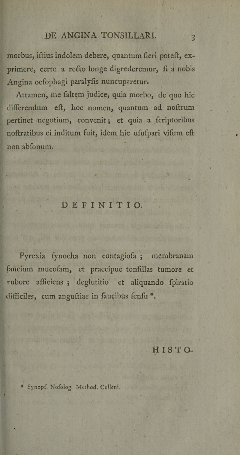 / DE ANGINA TONSILLARI. 3 morbus, iftius indolem debere, quantum fieri poteft, ex¬ primere, certe a redio longe digrederemur, fi a nobis Angina oefophagi paralylis nuncuparetur. Attamen, me faltem judice, quia morbo, de quo hic differendum eft, hoc nomen, quantum ad noftrum pertinet negotium, convenit; et quia a fcriptoribus noftratibus ei inditum fuit, idem hic ufufpari vifiim efl: f non abfonum. ^ i ' * \ T « ' . DEFINITIO. . / ' ' / Pyrexia fynocha non contagiofa ; membranam faucium mucofam, et praecipue tonfillas tumore et rubore afficiens ; deglutitio et aliquando, fpiratio difficiles, cum anguftiae in faucibus fenfu HISTO- 9 % 4 . I. . ‘ 'I • Synopf. Nofolog. Mcthod. Ciiilcni.