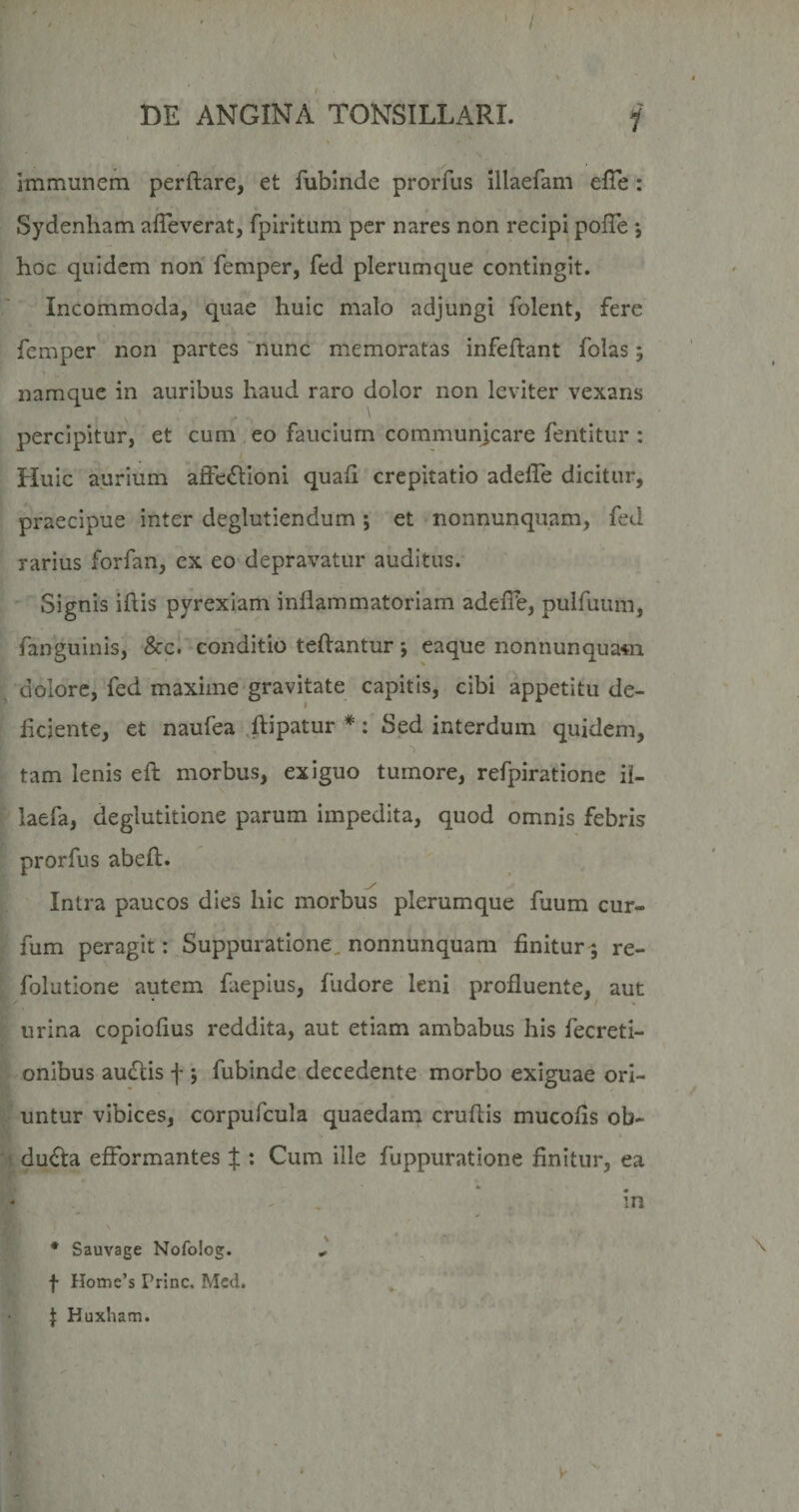 V DE ANGINA TONSILLARI. j Immunem perftare, et fubinde prorfus illaefam elTe : Sydenham afTeverat, fpirltLim per nares non recipi pofTe •, hoG quidem non femper, fed plerumque contingit. Incommoda, quae huic malo adjungi folent, fere femper non partes 'nunc memoratas infeftant folas; namque in auribus haud raro dolor non leviter vexans percipitur, et cum eo faucium communjcare fentitur : Huic aurium affeftioni quali crepitatio adelLe dicitur, ; praecipue inter deglutiendum ; et nonnunquam, fed rarius forfan, ex eo depravatur auditus. i '' Signis iftis pyrexlam inflammatoriam adefib, pulfuum, ' fanguinis, &c. conditio teftantur; eaque nonnunquam [ dolore, fed maxime'gravitate capitis, cibi appetitu de- I fleiente, et naufea .ftipatur *: Sed interdum quidem, tam lenis efl; morbus, exiguo tumore, refpiratione il- ' laefa, deglutitione parum impedita, quod omnis febris ; prorfus abeft. Intra paucos dies hic morbus plerumque fuum cur- fum peragit: Suppuratione^ nonnunquam finitur^ re- folutione autem faepius, fudore leni profluente, aut furina copiofius reddita, aut etiam ambabus his fecreti- -onibus auctis f 5 fubinde decedente morbo exiguae ori¬ untur vibices, corpufcula quaedana cruflis mucofls ob- ■ dufta efformantes f ; Cum ille fuppuratione finitur, ea in * Sauvage Nofoiog. J f Home’s Prine. Mcd. J Huxham. - , ’ / , Y':.