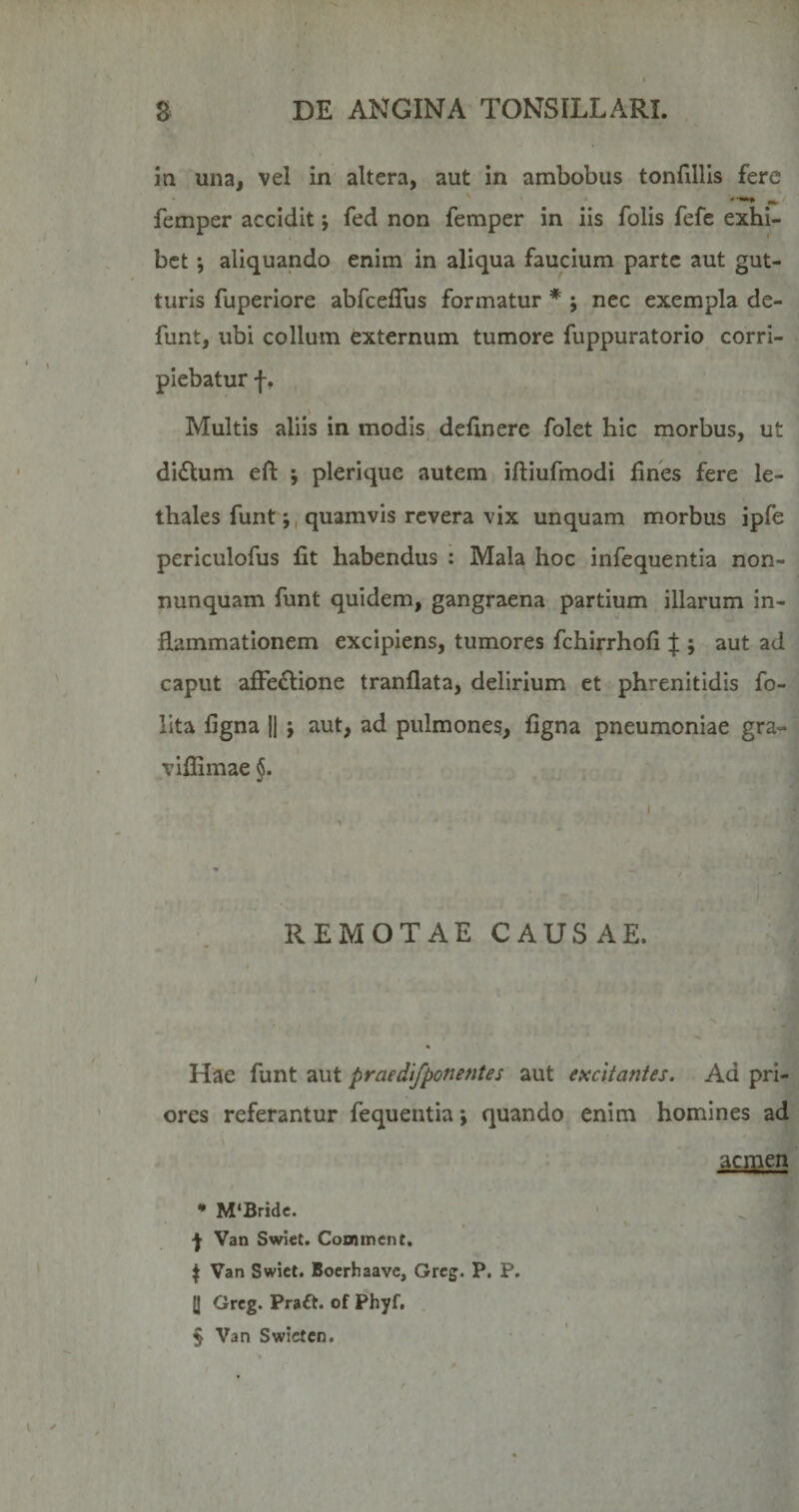 in una, vel in altera, aut in ambobus tonfillls fere femper accidit; fed non femper in iis folis fefe exhi¬ bet *, aliquando enim in aliqua faucium parte aut gut¬ turis fuperiore abfcefTus formatur * ; nec exempla de- funt, ubi collum externum tumore fuppuratorio corri¬ piebatur f, Multis aliis in modis delinere folet hic morbus, ut di£tum eft ; plerique autem iftiufmodi fines fere le- thales funtquamvis revera vix unquam morbus ipfe periculofus fit habendus : Mala hoc infequentia non- nunquam funt quidem, gangraena partium illarum in¬ flammationem excipiens, tumores fchirrhofi % ; aut ad caput afFe£lione tranflata, delirium et phrenitidis fo- llta figna H ; aut, ad pulmones, figna pneumoniae gra- viflimae §. REMOTAE CAUSAE. Hae funt aut praedifponentes aut excitantes. Ad pri¬ ores referantur fequentia \ quando enim homines ad acmen • M‘Bridc. Van Swiet. Conament. \ Van Swiet. Boerhaave, Grcg. P. P. [| Grcg. Praft. of Phyf, § Van Swietcn.