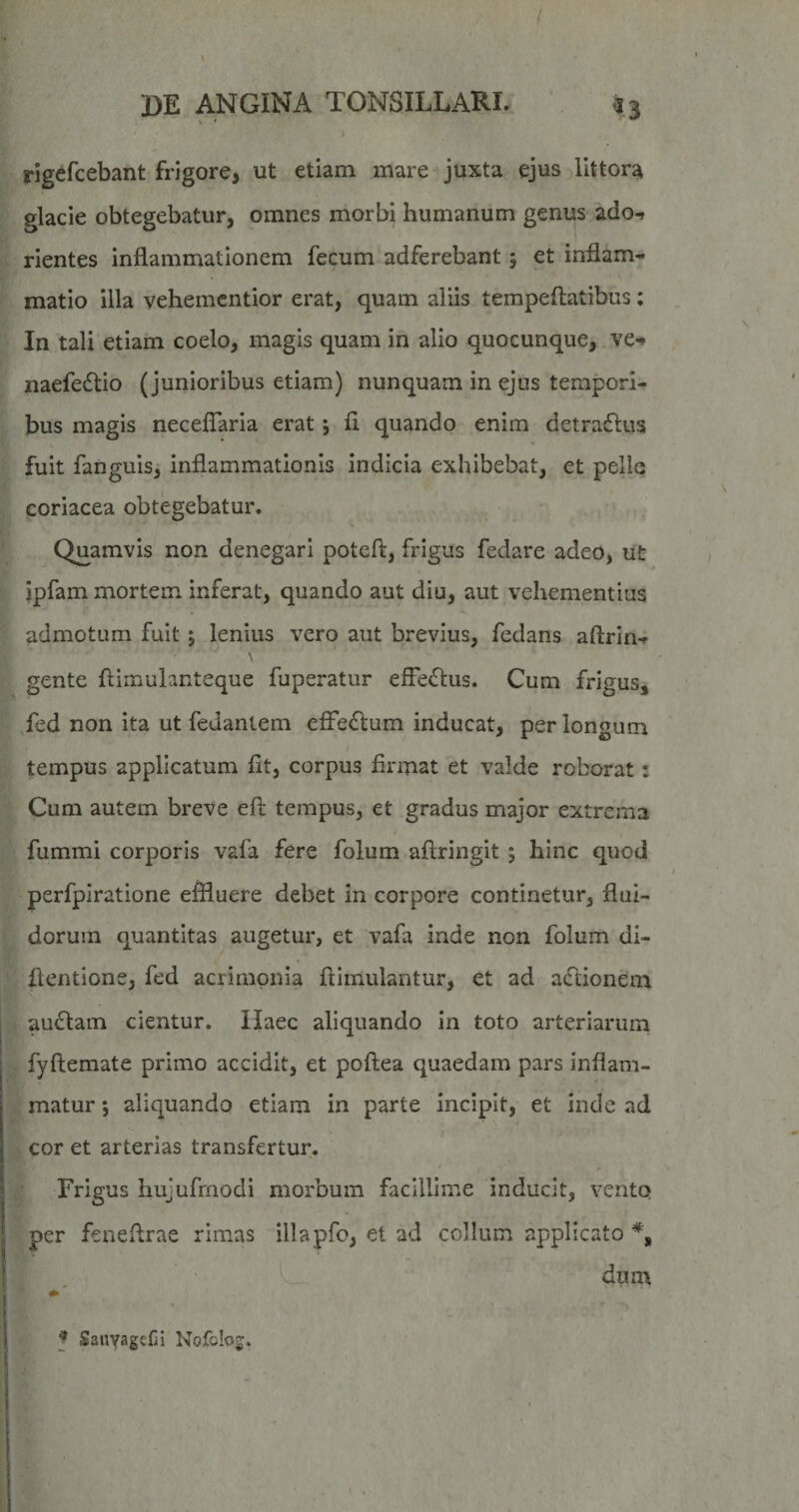 f DE ANGINA TONSILLARI. «3 rigefcebant frigore, ut etiam mare juxta ejus littora glacie obtegebatur, omnes morbi humanum genus ado-» rientes inflammationem fecum adferebant 5 et inflam¬ matio illa vehemcntior erat, quam aliis tempeftatibus; In tali etiam coelo, magis quam in alio quocunque, ve-» naefediio (junioribus etiam) nunquam in ejus tempori¬ bus magis neceflaria erat; fl quando enim detraftus fuit fanguis,' inflammationis indicia exhibebat, et pelle coriacea obtegebatur. Quamvis non denegari poteft, frigus fedare adeo, ut ipfam mortem inferat, quando aut diu, aut vehementius admotum fuit j lenius vero aut brevius, fedans aftrin-J \ gente ftiinuianteque fuperatur efFe£l:us. Cum frigus, Ted non ita ut fedantem efle<fl:um inducat, per longum tempus applicatum flt, corpus flrmat et valde roborat: Cum autem breve efl: tempus, et gradus major extrema fummi corporis vafa fere folum aftringit j hinc quod perfpiratione effluere debet in corpore continetur, flui¬ dorum quantitas augetur, et vafa inde non folum di- flentione, fed acrimonia flimulantur, et ad atfdonem audiam cientur. Haec aliquando in toto arteriarum fyftemate primo accidit, et poflea quaedam pars inflam¬ matur ; aliquando etiam in parte incipit, et inde ad cor et arterias transfertur. Frigus hujufrnodi morbum facillime inducit, vento per feneflrae rimas illapfo, et ad collum applicato dum f SanyagefiI Nofolog.