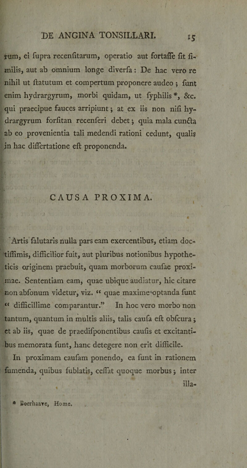 rum, ei fupra recenfitarum, operatio aut fortaile fit fi- milis, aut ab omnium longe diverfa: De hac vero re nihil ut fiatutum et compertum proponere audeo ; funt enim hydrargyrum, morbi quidam, ut fyphilis *, &c. qui praecipue fauces arripiunt; at ex iis non nifi hy¬ drargyrum forfitan recenferi debet; quia mala cun61a ab eo provenientia tali medendi rationi cedunt, qualis in hac diflertatione eft proponenda. CAUSA proxima: Artis’falutaris nulla pars eam exercentibus, etiam doc- i 'tiflimis, difficilior fuit, aut pluribus notionibus hypothe¬ ticis originem praebuit, quam morborum caufae proxi¬ mae. Sententiam eam, quae ubique audiatur, hic citare nonabfonum videtur, viz. “ quae maxime ^optanda funt difficillime comparantur.” In hoc vero morbo non tantum, quantum in multis aliis, talis caufa eft obfcura; ct ab iis, quae de praedifponentibus caufis et excitanti¬ bus memorata funt, hanc detegere non erit difficile. In proximam caufam ponendo, ea funt in rationem fumenda, quibus fublatis, cefiat quoque morbus; inter illa- i * BocrhaaYC, Home. I