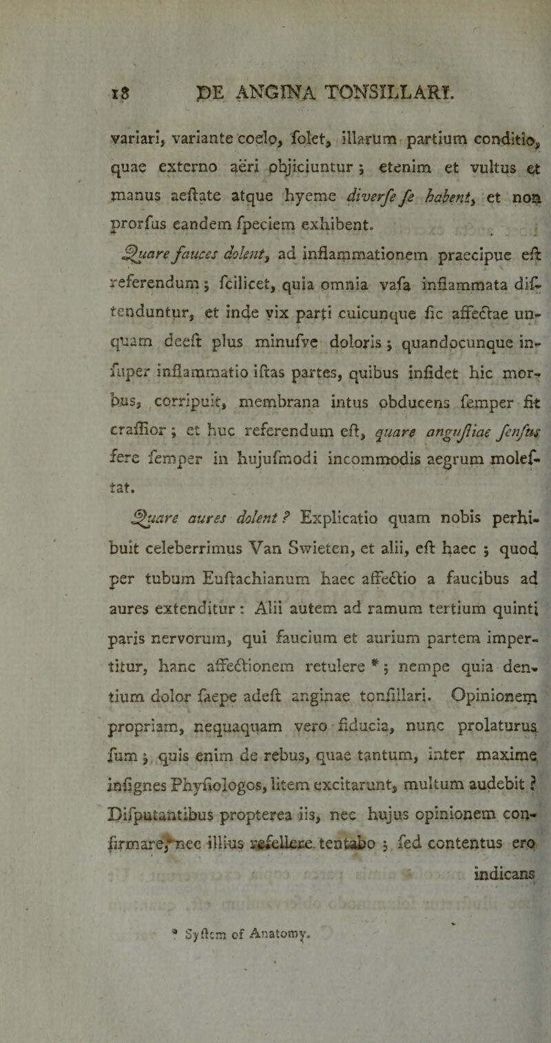 variari, variante coelo, folet, illarum-partium conditio, quae externo aeri objiciuntur ; etenim et vultus et manus aeftate atque hyeme diverfe fe^ hahenty tt' prorfus eandem fpeciem exhibent. • ^iore fauces dolenty ad inflammationem praecipue referendum; fcillcet, quia omnia vafa inflammata dif^ tenduntur, et inde vix parti cuicunque fic affedtae un¬ quam deeft plus minufvc doloris j quandocunque in- fuper inflammatio iftas partes, quibus infidet hic mor¬ bus, ^corripuit, membrana intus obducens femper-fit craflior; et huc referendum eft, quare angufiae fcnfm fere femper in hiijufmodi incommodis aegrum molefl- tat. ^uare aures dolent ? Explicatio quam nobis perhi¬ buit celeberrimus Van Swieten, et alii, eft haec j quod per tubum Euftachianum haec affe^lio a faucibus ad aures extenditur : Alii autem ad ramum tertium quinti paris nervorum, qui faucium et aurium partem imper¬ titur, hanc afFe£lionem retulere *; nempe quia den¬ tium dolor faepe adeft anginae tcnflilari. Opinionem propriam, nequaquam vero' fiducia, nunc prolaturus, fum j..quis enim de rebus, quae tantum, inter maxime inflgnes Phyfiologos, litem excitarunt, multum audebit ? Difputantibus propterea iis, nec hujus opinionem con- firmare^ec illius sai^ellei:^. tentabo 5 fed contentus ero ' . : indicans